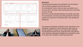 Storyboard:
The storyboard has been very important to me, the director,
and my camera assistant to picture every shot.
In my storyboard I tried to draw as clear as possible how to
set every shot, and which camera techniques and movements
to use on the set.
Me and my camera assistant followed very strictly every step
of my storyboard, and during the editing phase,the result was
exactly how I pictured it in first place when I was drawing the
storyboard.
The scenes are perfectly combined to how I draw them on my
storyboard. I looked at it a lot of times and I also forced my
camera assistant to study it so we could match it perfectly.
The storyboard was the thing I cared about the most with the
script, because I described in details how I pictured the movie
in my head, and I wanted to make that picture real.
 