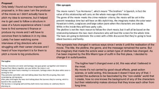Proposal:
Only lately I found out how important a
proposal is, in this case I am the producer
of the movie so I didn't actually have to
pitch my idea to someone, but it helped
me to get used to follow a structure in
case of a future experience where I could
have to find someone ti finance or
produce my movie and I will have to
convince them to believe in in my idea.
Lately I've been watching some
interviews of big directors who are
struggling with their career choices and I
heard of how important it is for them to
pitch a movie to big productions.
The synopsis has changed in various ways since I wrote it until the realisation of the
movie. The title, the plotline, the genre, and the message remained the same. But
the imaginary that made the actors wear a certain type of clothes has changed. As
I’ve been inspired by the 80s Miami type of outfit in the first place, I decided to
change it in suits/tuxedos.
The logline hasn’t changed even a bit, this was what I believed in
the most.
My movie it’s not carried by good visual effects, great action
scenes, or solid acting, this because it doesn’t have any of that. I
wanted the audience to be fascinated by the “non-visible” world that
I create, how no one knows the background of any of the characters
but their relationship makes obvious that they know each other from
long time.
 