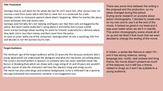 There was some time between the writing o
the proposal and the production, so my
ideas changed during this period.
During some research on youtube about
action choreography, I decided to create one
on my own and to use it at the end of the
movie. It looked so good in my head and it
was even better when we did it in real life.
This action choreography scene shook all of
us up and we liked it that much that we even
decided to change the ending of the movie.
In britain, a series like Narcos is rated 15+,
and it has strong violence, strong
language,sex, nudity, real corpses and drug
theme. My movie doesn’t present as much
of this features, but it still has a theme
related to drugs so it won’t be suitable to a
young audience.
 