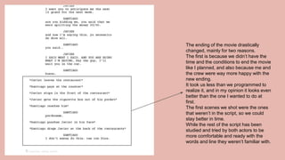 The ending of the movie drastically
changed, mainly for two reasons.
The first is because we didn’t have the
time and the conditions to end the movie
like I planned, and also because me and
the crew were way more happy with the
new ending.
It took us less than we programmed to
realize it, and in my opinion it looks even
better than the one I wanted to do at
first.
The first scenes we shot were the ones
that weren’t in the script, so we could
stay better in time.
While the rest of the script has been
studied and tried by both actors to be
more comfortable and ready with the
words and line they weren’t familiar with.
 