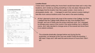 Location Scout:
I knew since I started writing the movie that it would have been set in only a few
locations, and I ended up sorting everything in only one place. Because of the
advantages that the location had, like a green screen, more rooms, a
photography studio , etc... I managed to work from scene to scene making it
look like more various locations even if we were in the same building.
At first I planned to shoot only most of the scenes in the College, but then
I realised that the College itself offered me way more facilities than I
thought, and one of these was the props-costumes room. So I managed
to arrange every scene of the movie in the same building, but in different
rooms, and I also decided to change some of the scenes and shoot them
in an exterior ambient.
The schedule drastically changed before and during the the
production, an because of the virus we couldn’t finish the shooting. I
still need 3 days and I still need the same amount of hours that I didn’t
get.
 