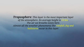 Troposphere: This layer is the most important layer
of the atmosphere. Its average height is 13 km.
The air we breathe exists here.
Almost all the weather phenomena like rainfall, fog and
hailstorm occur in this layer.
 