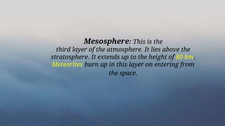 Mesosphere: This is the
third layer of the atmosphere. It lies above the
stratosphere. It extends up to the height of 80 km.
Meteorites burn up in this layer on entering from
the space.
 