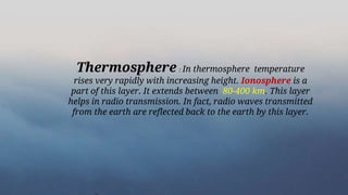 Thermosphere : In thermosphere temperature
rises very rapidly with increasing height. Ionosphere is a
part of this layer. It extends between 80-400 km. This layer
helps in radio transmission. In fact, radio waves transmitted
from the earth are reflected back to the earth by this layer.
 