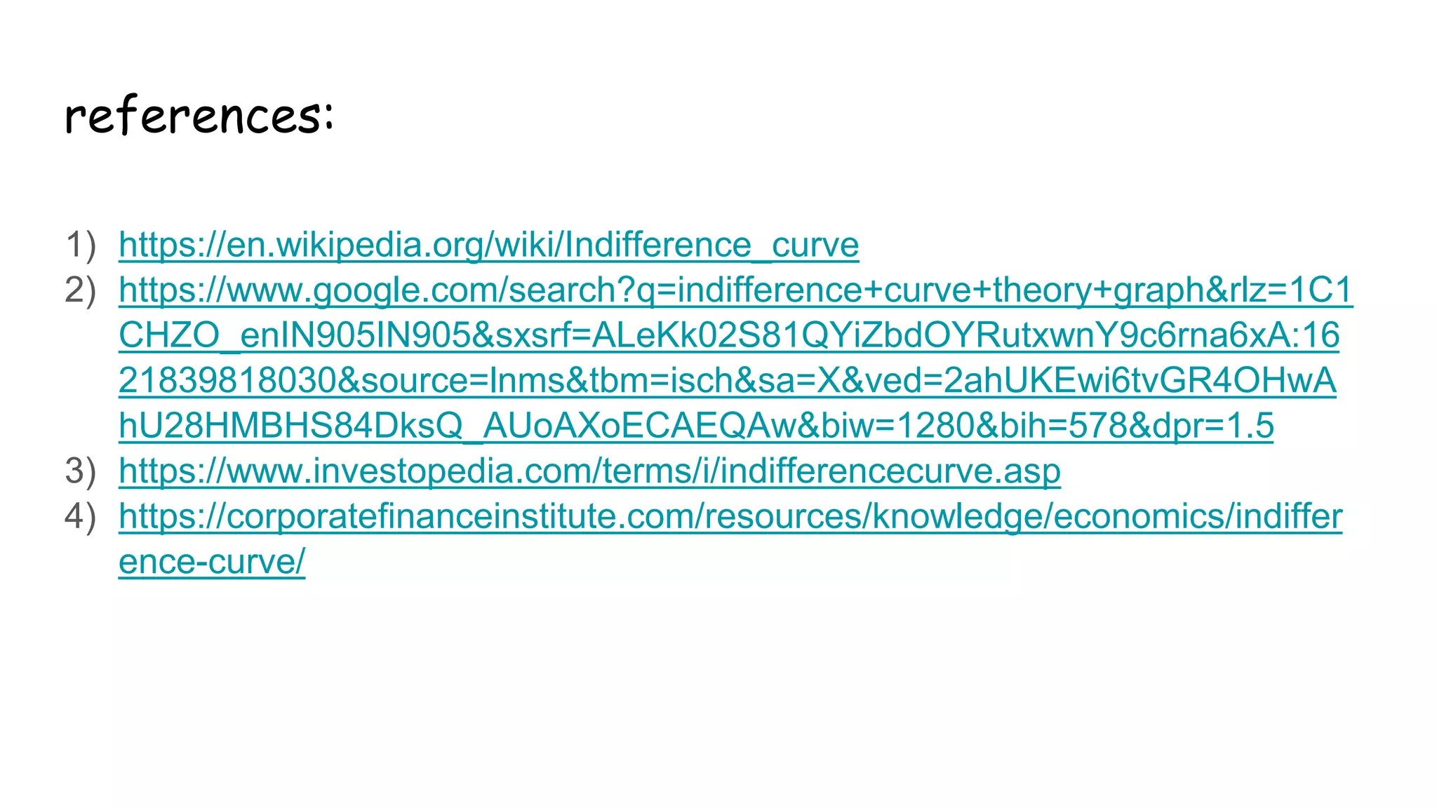 references:
1) https://en.wikipedia.org/wiki/Indifference_curve
2) https://www.google.com/search?q=indifference+curve+theory+graph&rlz=1C1
CHZO_enIN905IN905&sxsrf=ALeKk02S81QYiZbdOYRutxwnY9c6rna6xA:16
21839818030&source=lnms&tbm=isch&sa=X&ved=2ahUKEwi6tvGR4OHwA
hU28HMBHS84DksQ_AUoAXoECAEQAw&biw=1280&bih=578&dpr=1.5
3) https://www.investopedia.com/terms/i/indifferencecurve.asp
4) https://corporatefinanceinstitute.com/resources/knowledge/economics/indiffer
ence-curve/
 
