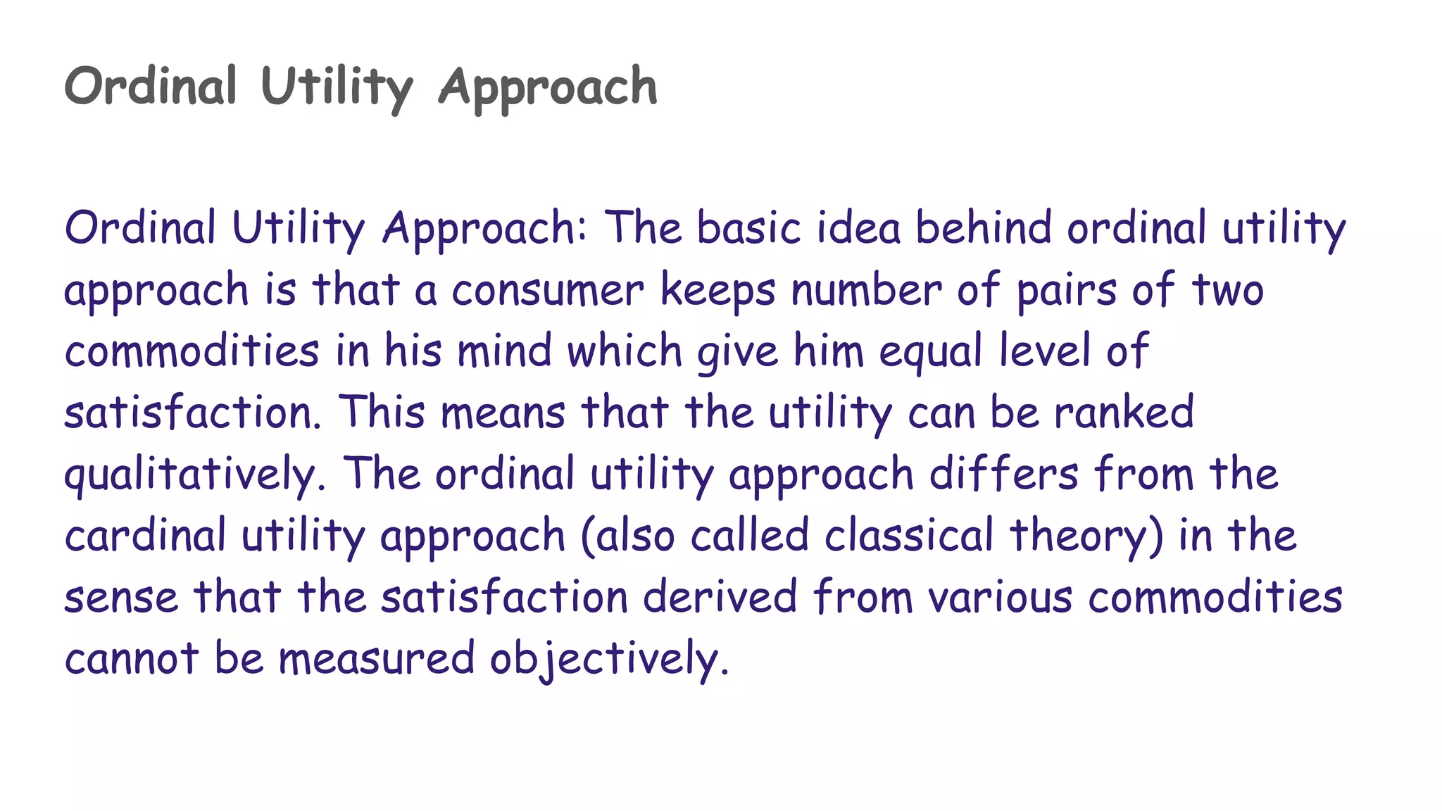 Ordinal Utility Approach
Ordinal Utility Approach: The basic idea behind ordinal utility
approach is that a consumer keeps number of pairs of two
commodities in his mind which give him equal level of
satisfaction. This means that the utility can be ranked
qualitatively. The ordinal utility approach differs from the
cardinal utility approach (also called classical theory) in the
sense that the satisfaction derived from various commodities
cannot be measured objectively.
 