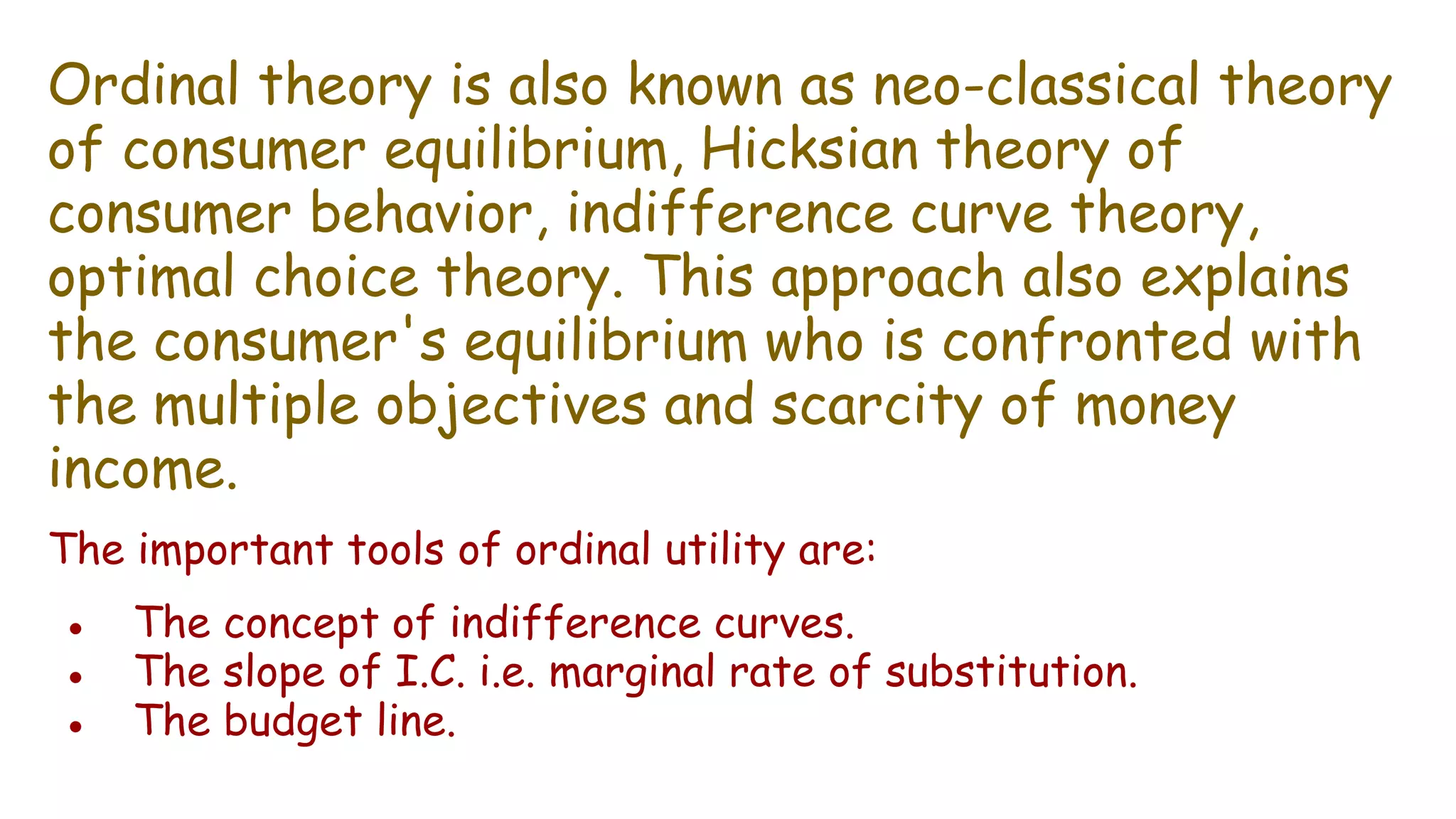 Ordinal theory is also known as neo-classical theory
of consumer equilibrium, Hicksian theory of
consumer behavior, indifference curve theory,
optimal choice theory. This approach also explains
the consumer's equilibrium who is confronted with
the multiple objectives and scarcity of money
income.
The important tools of ordinal utility are:
● The concept of indifference curves.
● The slope of I.C. i.e. marginal rate of substitution.
● The budget line.
 