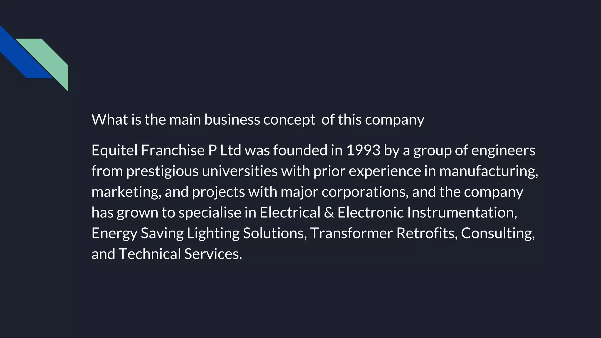 What is the main business concept of this company
Equitel Franchise P Ltd was founded in 1993 by a group of engineers
from prestigious universities with prior experience in manufacturing,
marketing, and projects with major corporations, and the company
has grown to specialise in Electrical & Electronic Instrumentation,
Energy Saving Lighting Solutions, Transformer Retrofits, Consulting,
and Technical Services.