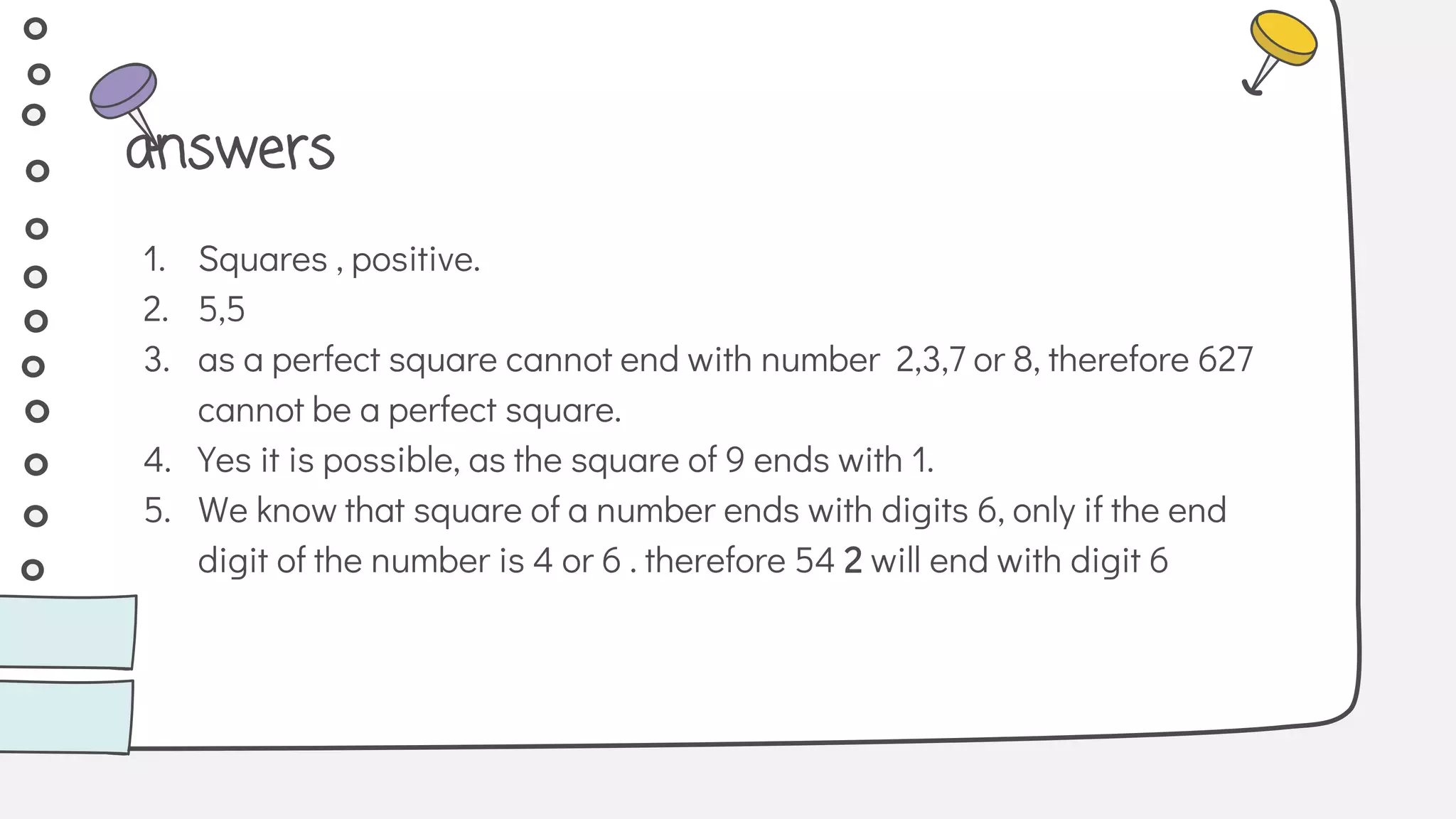 1. Squares , positive.
2. 5,5
3. as a perfect square cannot end with number 2,3,7 or 8, therefore 627
cannot be a perfect square.
4. Yes it is possible, as the square of 9 ends with 1.
5. We know that square of a number ends with digits 6, only if the end
digit of the number is 4 or 6 . therefore 54 2 will end with digit 6
answers
 