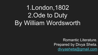 1.London,1802
2.Ode to Duty
By William Wordsworth
Romantic Literature.
Prepared by Divya Sheta.
divyasheta@gmail.com
 