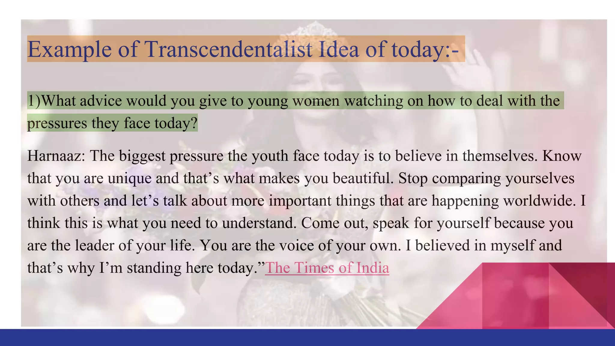 Example of Transcendentalist Idea of today:-
1)What advice would you give to young women watching on how to deal with the
pressures they face today?
Harnaaz: The biggest pressure the youth face today is to believe in themselves. Know
that you are unique and that’s what makes you beautiful. Stop comparing yourselves
with others and let’s talk about more important things that are happening worldwide. I
think this is what you need to understand. Come out, speak for yourself because you
are the leader of your life. You are the voice of your own. I believed in myself and
that’s why I’m standing here today.”The Times of India
 