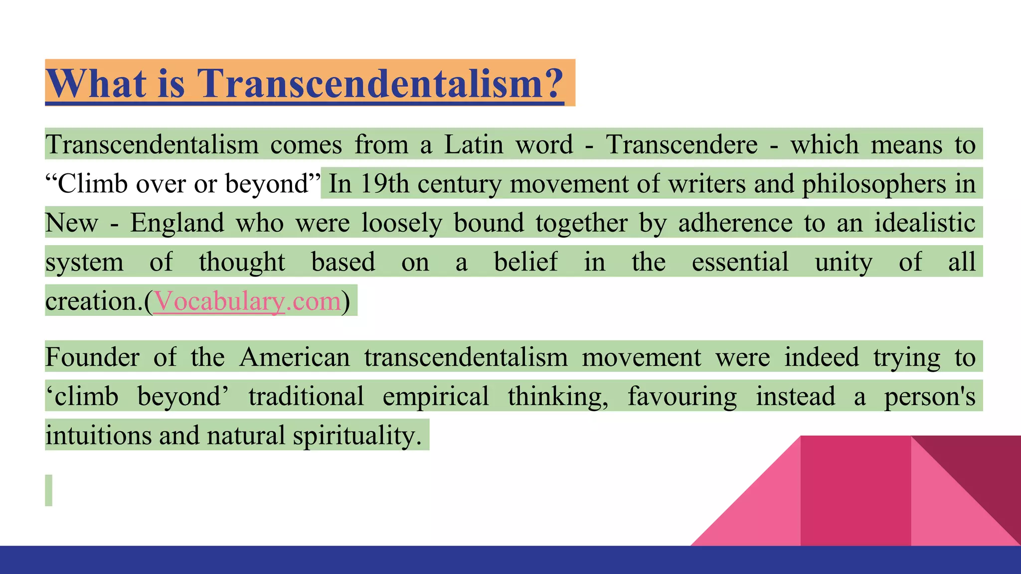 What is Transcendentalism?
Transcendentalism comes from a Latin word - Transcendere - which means to
“Climb over or beyond” In 19th century movement of writers and philosophers in
New - England who were loosely bound together by adherence to an idealistic
system of thought based on a belief in the essential unity of all
creation.(Vocabulary.com)
Founder of the American transcendentalism movement were indeed trying to
‘climb beyond’ traditional empirical thinking, favouring instead a person's
intuitions and natural spirituality.
 