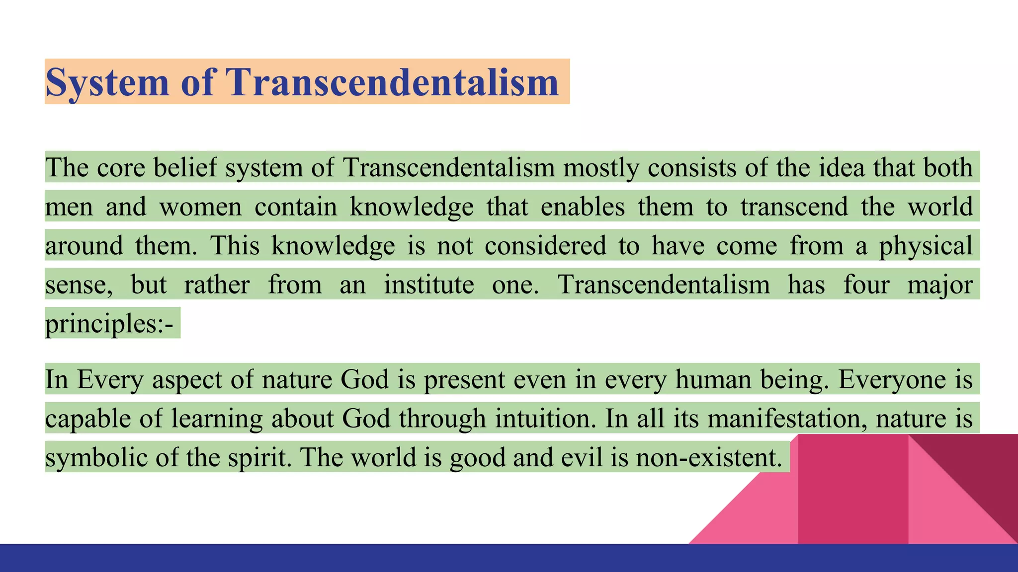 System of Transcendentalism
The core belief system of Transcendentalism mostly consists of the idea that both
men and women contain knowledge that enables them to transcend the world
around them. This knowledge is not considered to have come from a physical
sense, but rather from an institute one. Transcendentalism has four major
principles:-
In Every aspect of nature God is present even in every human being. Everyone is
capable of learning about God through intuition. In all its manifestation, nature is
symbolic of the spirit. The world is good and evil is non-existent.
 