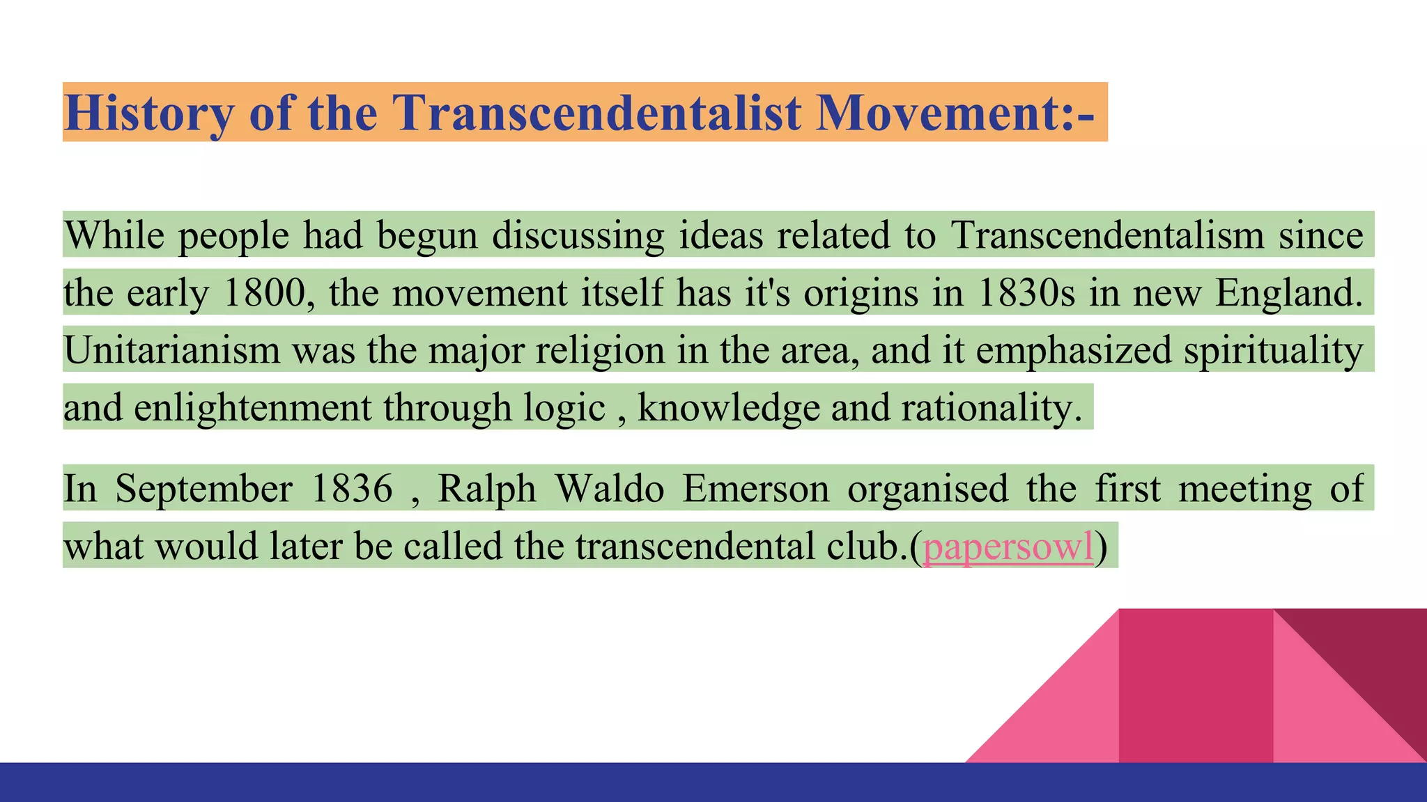 History of the Transcendentalist Movement:-
While people had begun discussing ideas related to Transcendentalism since
the early 1800, the movement itself has it's origins in 1830s in new England.
Unitarianism was the major religion in the area, and it emphasized spirituality
and enlightenment through logic , knowledge and rationality.
In September 1836 , Ralph Waldo Emerson organised the first meeting of
what would later be called the transcendental club.(papersowl)
 