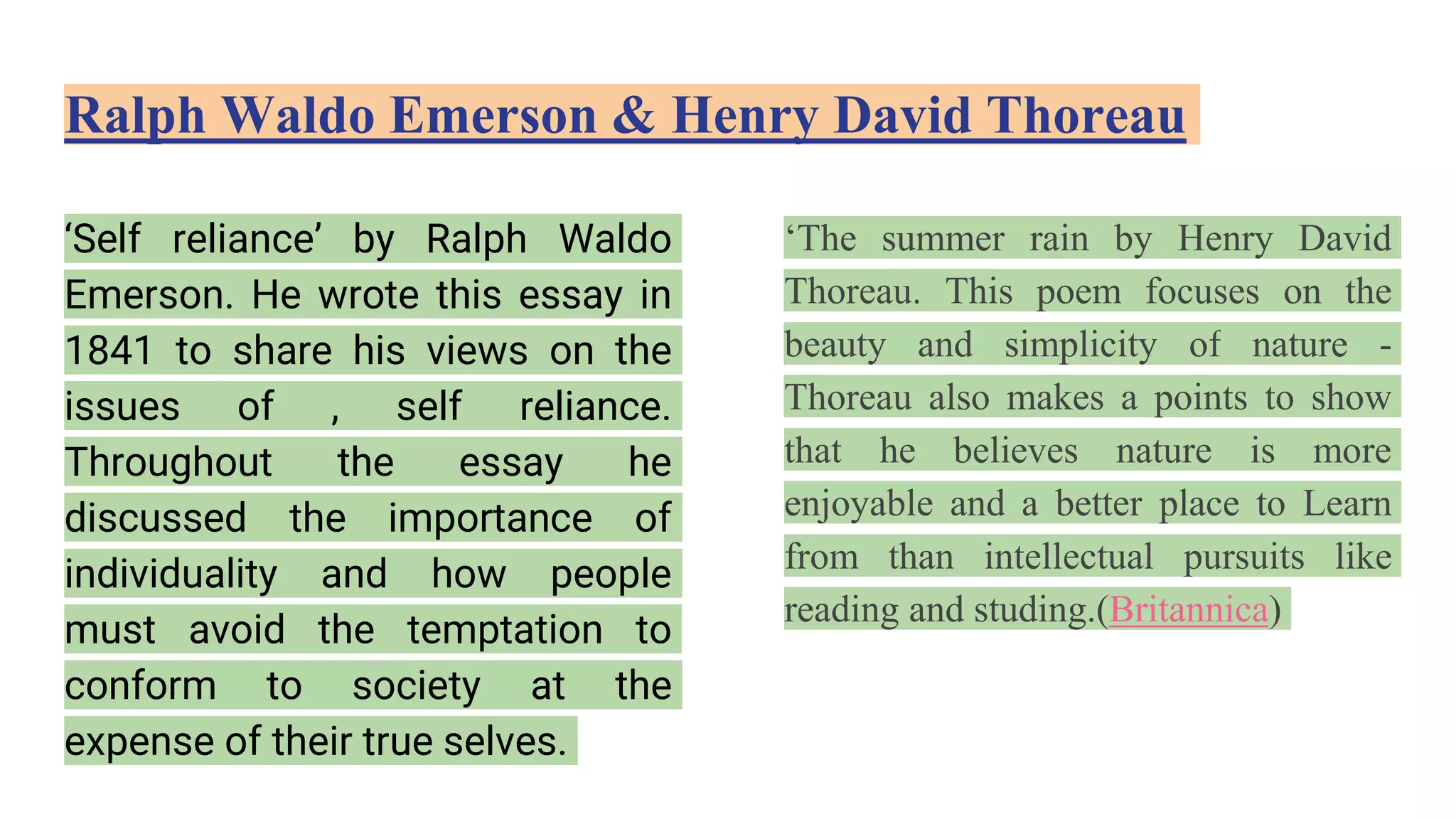 Ralph Waldo Emerson & Henry David Thoreau
‘Self reliance’ by Ralph Waldo
Emerson. He wrote this essay in
1841 to share his views on the
issues of , self reliance.
Throughout the essay he
discussed the importance of
individuality and how people
must avoid the temptation to
conform to society at the
expense of their true selves.
‘The summer rain by Henry David
Thoreau. This poem focuses on the
beauty and simplicity of nature -
Thoreau also makes a points to show
that he believes nature is more
enjoyable and a better place to Learn
from than intellectual pursuits like
reading and studing.(Britannica)
 