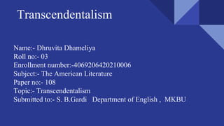 Transcendentalism
Name:- Dhruvita Dhameliya
Roll no:- 03
Enrollment number:-4069206420210006
Subject:- The American Literature
Paper no:- 108
Topic:- Transcendentalism
Submitted to:- S. B.Gardi Department of English , MKBU
 