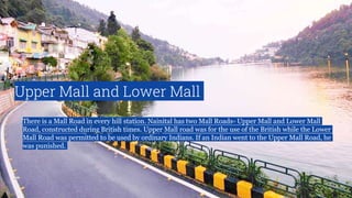 Upper Mall and Lower Mall
There is a Mall Road in every hill station. Nainital has two Mall Roads- Upper Mall and Lower Mall
Road, constructed during British times. Upper Mall road was for the use of the British while the Lower
Mall Road was permitted to be used by ordinary Indians. If an Indian went to the Upper Mall Road, he
was punished.
 