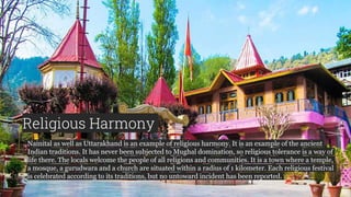 Religious Harmony
Nainital as well as Uttarakhand is an example of religious harmony. It is an example of the ancient
Indian traditions. It has never been subjected to Mughal domination, so religious tolerance is a way of
life there. The locals welcome the people of all religions and communities. It is a town where a temple,
a mosque, a gurudwara and a church are situated within a radius of 1 kilometer. Each religious festival
is celebrated according to its traditions, but no untoward incident has been reported.
 
