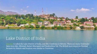 Lake District of India
Nainital is called the Lake District of India, just like Cumbrian in Britain. There are many freshwater
lakes here like- Bhimtal, Sattal, Khuraptal and Naukuchiya Tal. The British were drawn to Nainital
because its climate and location was similar to Cumbrian.
 