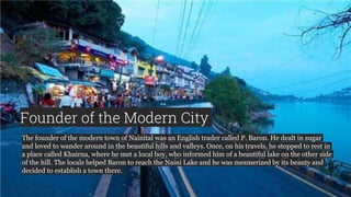 Founder of the Modern City
The founder of the modern town of Nainital was an English trader called P. Baron. He dealt in sugar
and loved to wander around in the beautiful hills and valleys. Once, on his travels, he stopped to rest in
a place called Khairna, where he met a local boy, who informed him of a beautiful lake on the other side
of the hill. The locals helped Baron to reach the Naini Lake and he was mesmerized by its beauty and
decided to establish a town there.
 