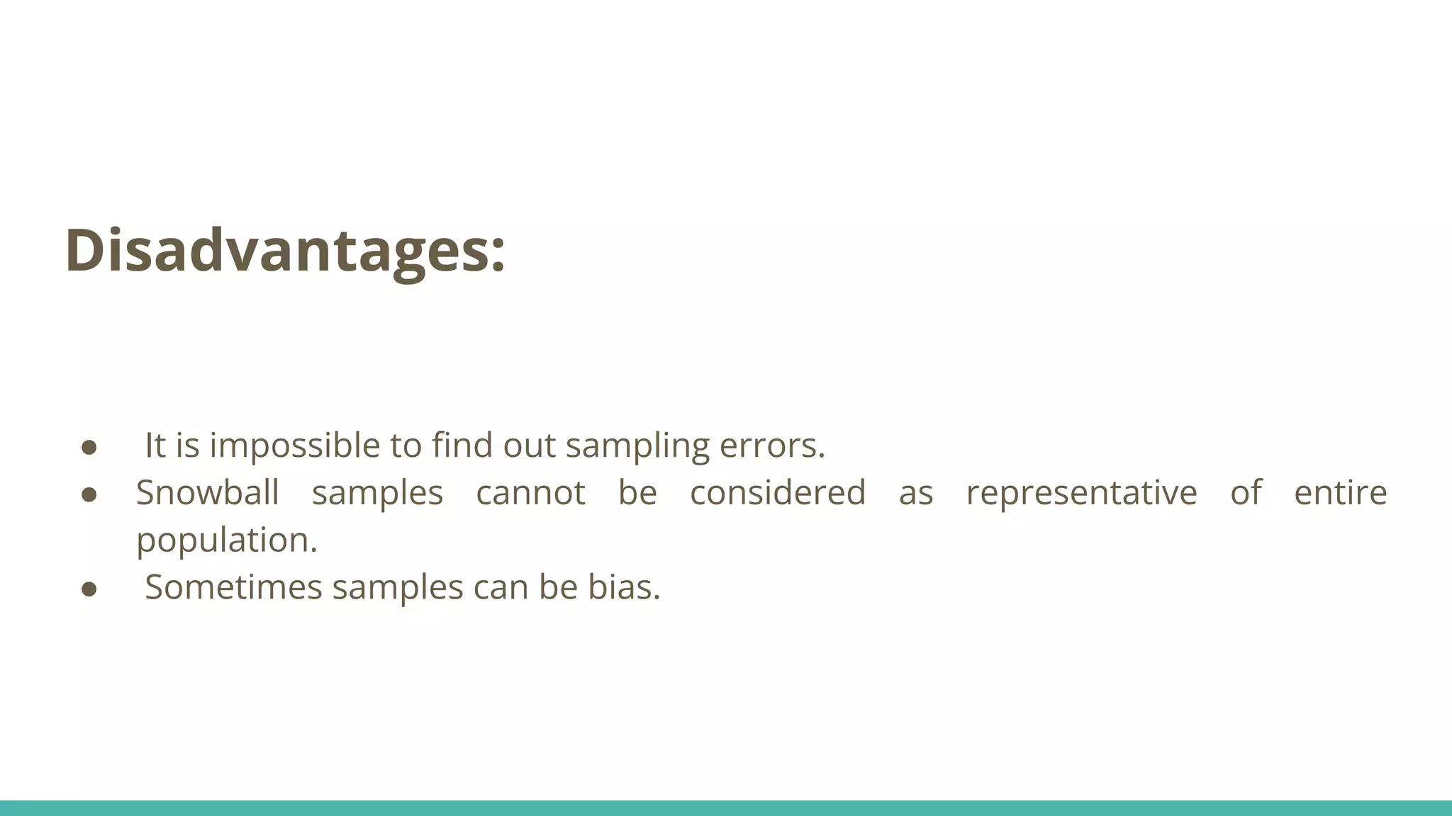 Disadvantages:
● It is impossible to ﬁnd out sampling errors.
● Snowball samples cannot be considered as representative of entire
population.
● Sometimes samples can be bias.
 
