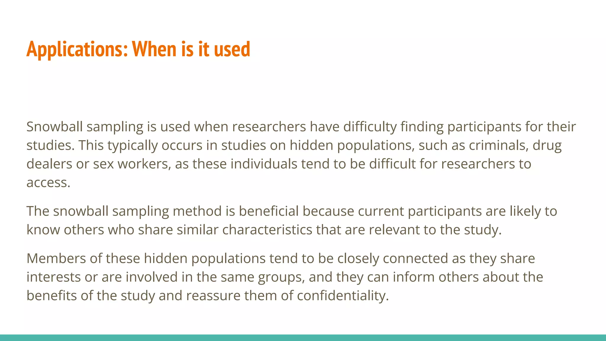 Applications: When is it used
Snowball sampling is used when researchers have diﬃculty ﬁnding participants for their
studies. This typically occurs in studies on hidden populations, such as criminals, drug
dealers or sex workers, as these individuals tend to be diﬃcult for researchers to
access.
The snowball sampling method is beneﬁcial because current participants are likely to
know others who share similar characteristics that are relevant to the study.
Members of these hidden populations tend to be closely connected as they share
interests or are involved in the same groups, and they can inform others about the
beneﬁts of the study and reassure them of conﬁdentiality.
 