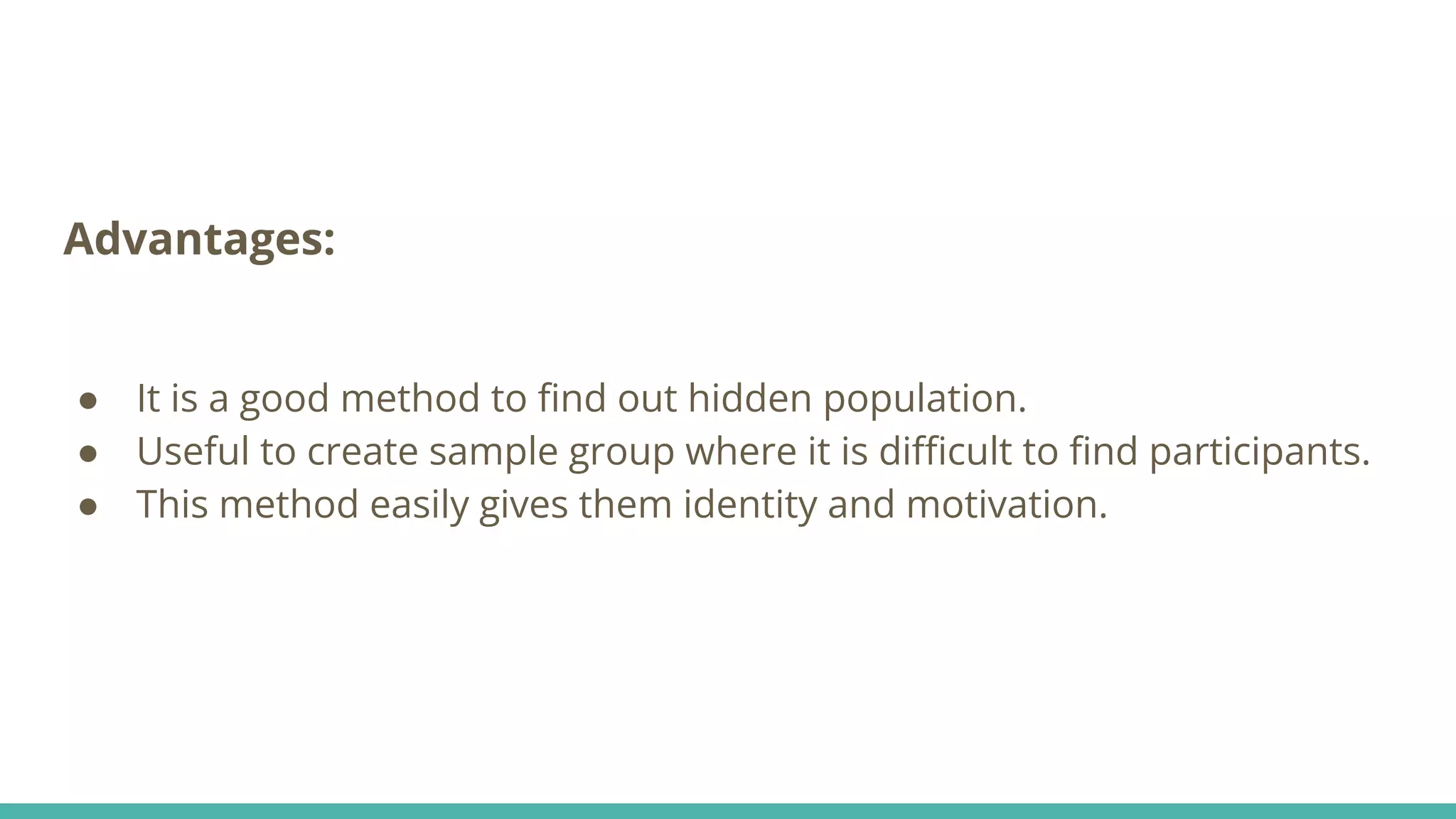 Advantages:
● It is a good method to ﬁnd out hidden population.
● Useful to create sample group where it is diﬃcult to ﬁnd participants.
● This method easily gives them identity and motivation.
 