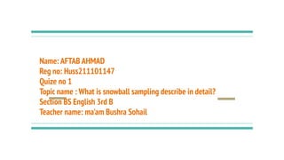 Name: AFTAB AHMAD
Reg no: Huss211101147
Quize no 1
Topic name : What is snowball sampling describe in detail?
Section BS English 3rd B
Teacher name: ma'am Bushra Sohail
 