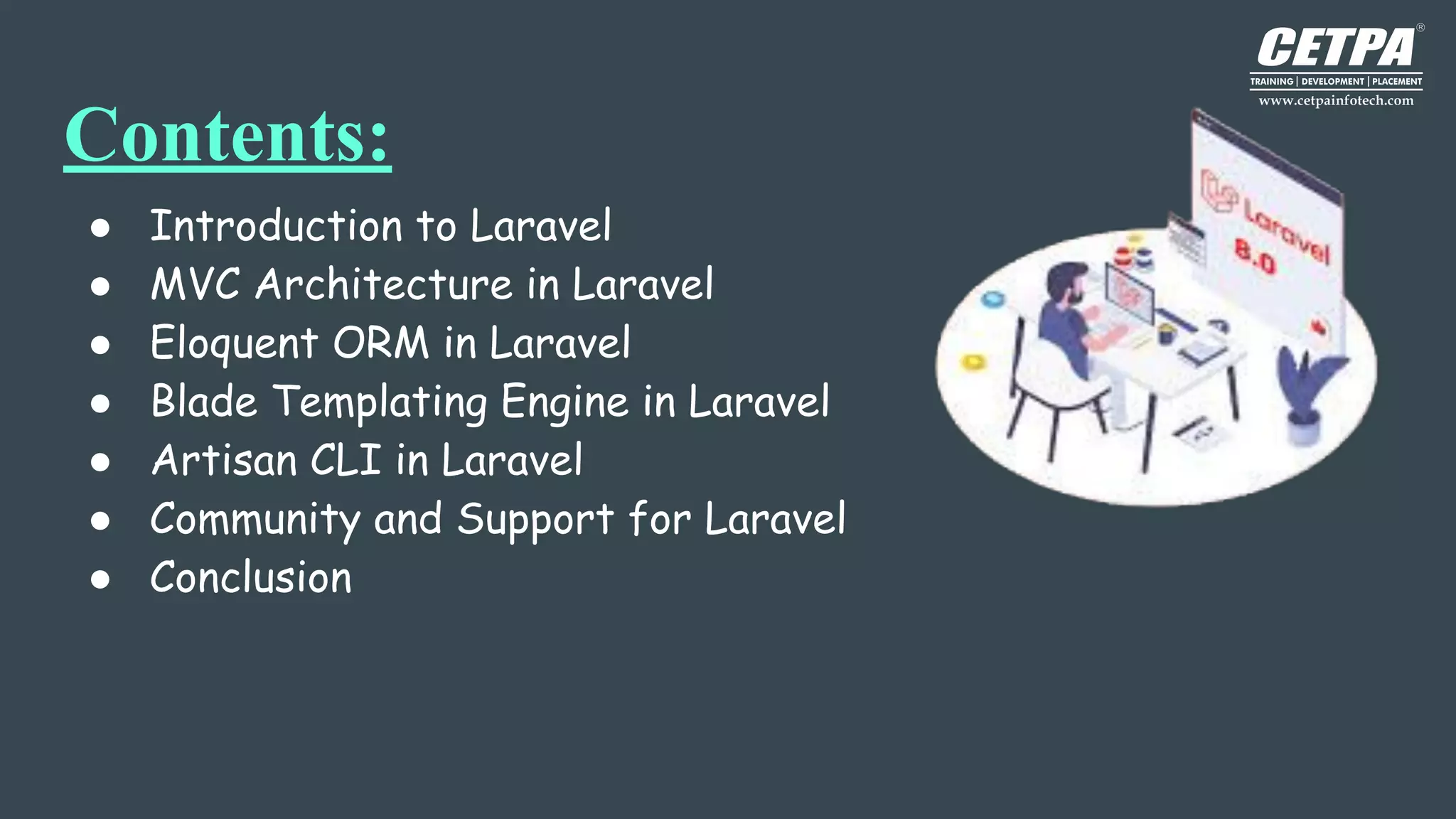 Contents:
● Introduction to Laravel
● MVC Architecture in Laravel
● Eloquent ORM in Laravel
● Blade Templating Engine in Laravel
● Artisan CLI in Laravel
● Community and Support for Laravel
● Conclusion
 