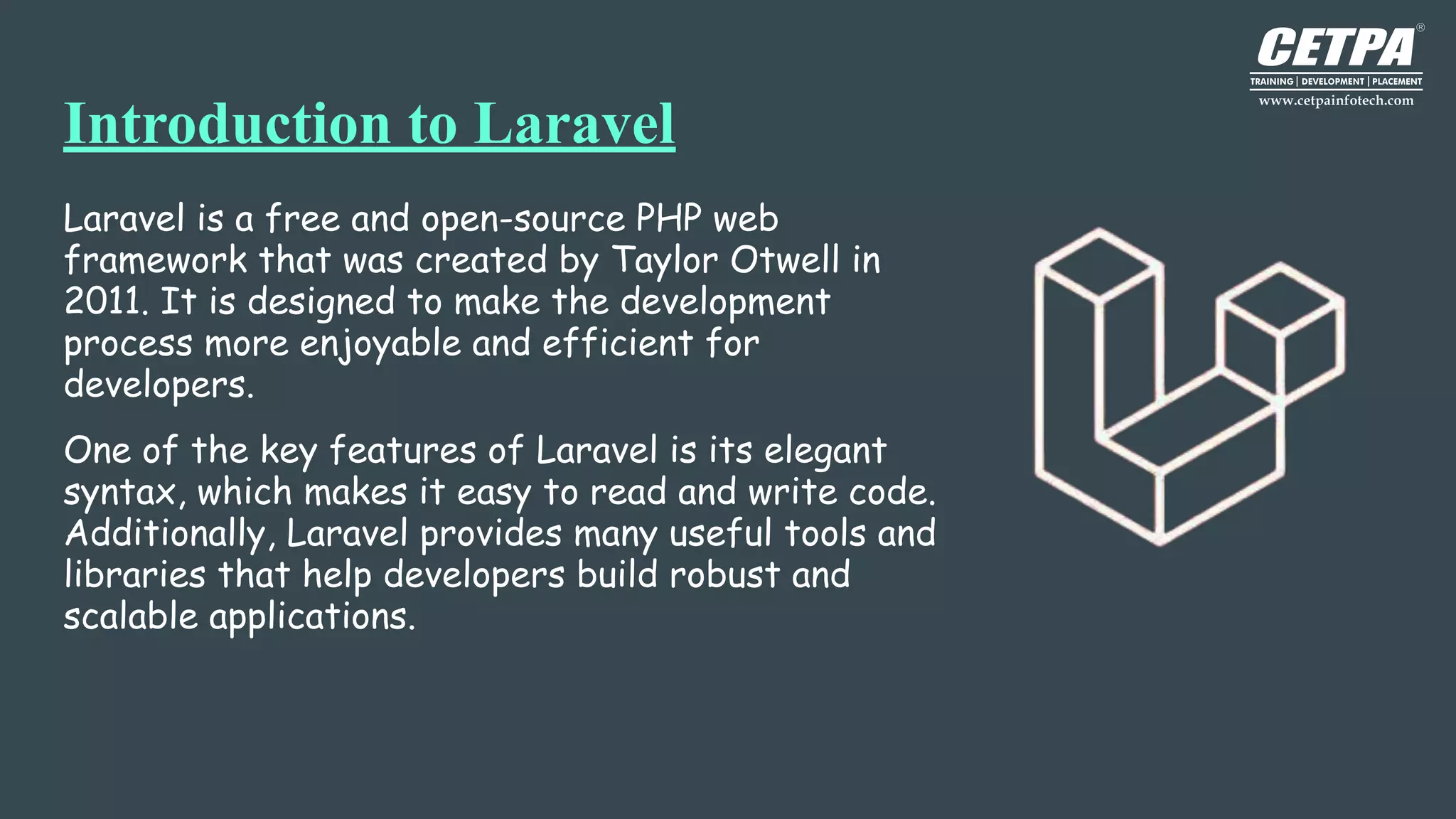 Introduction to Laravel
Laravel is a free and open-source PHP web
framework that was created by Taylor Otwell in
2011. It is designed to make the development
process more enjoyable and efficient for
developers.
One of the key features of Laravel is its elegant
syntax, which makes it easy to read and write code.
Additionally, Laravel provides many useful tools and
libraries that help developers build robust and
scalable applications.
 