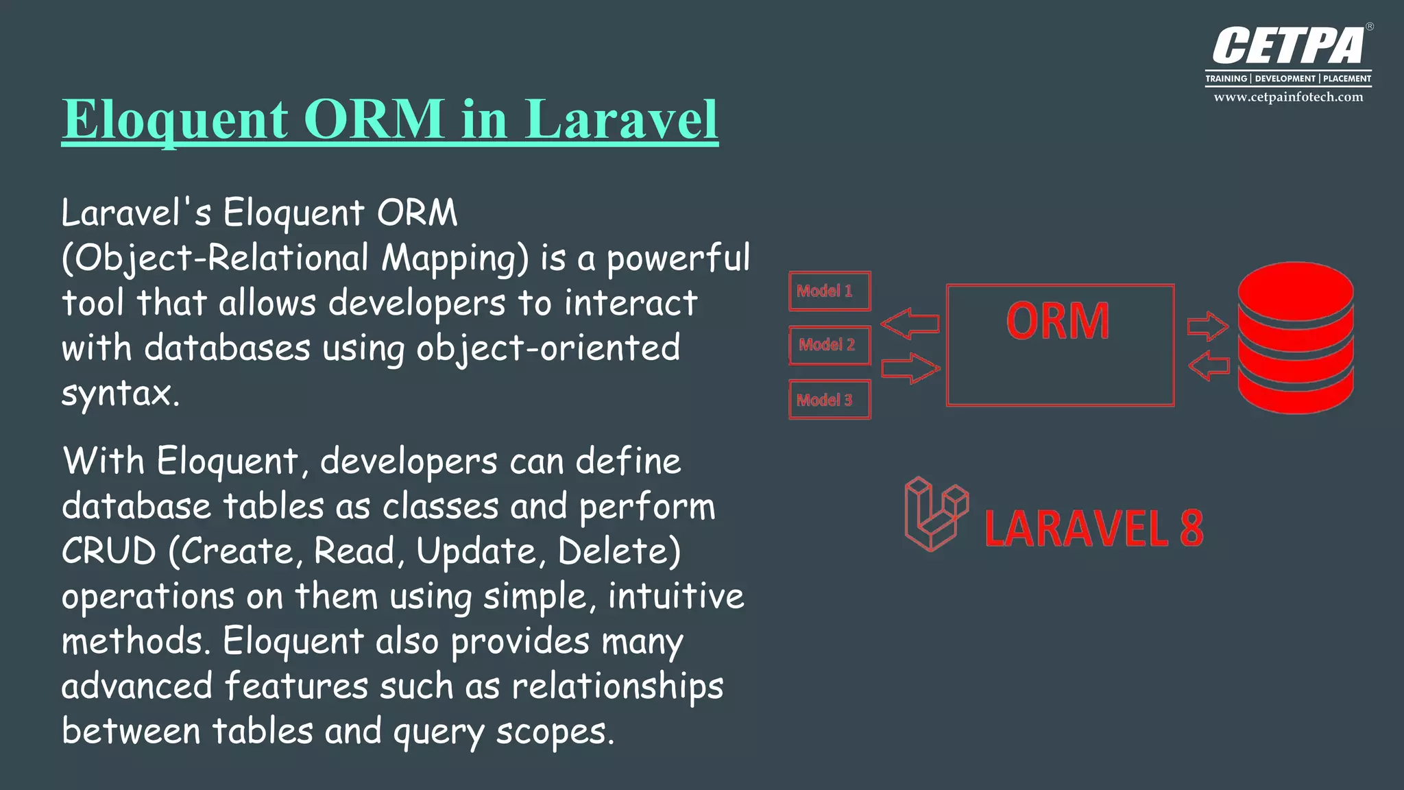 Eloquent ORM in Laravel
Laravel's Eloquent ORM
(Object-Relational Mapping) is a powerful
tool that allows developers to interact
with databases using object-oriented
syntax.
With Eloquent, developers can define
database tables as classes and perform
CRUD (Create, Read, Update, Delete)
operations on them using simple, intuitive
methods. Eloquent also provides many
advanced features such as relationships
between tables and query scopes.
 
