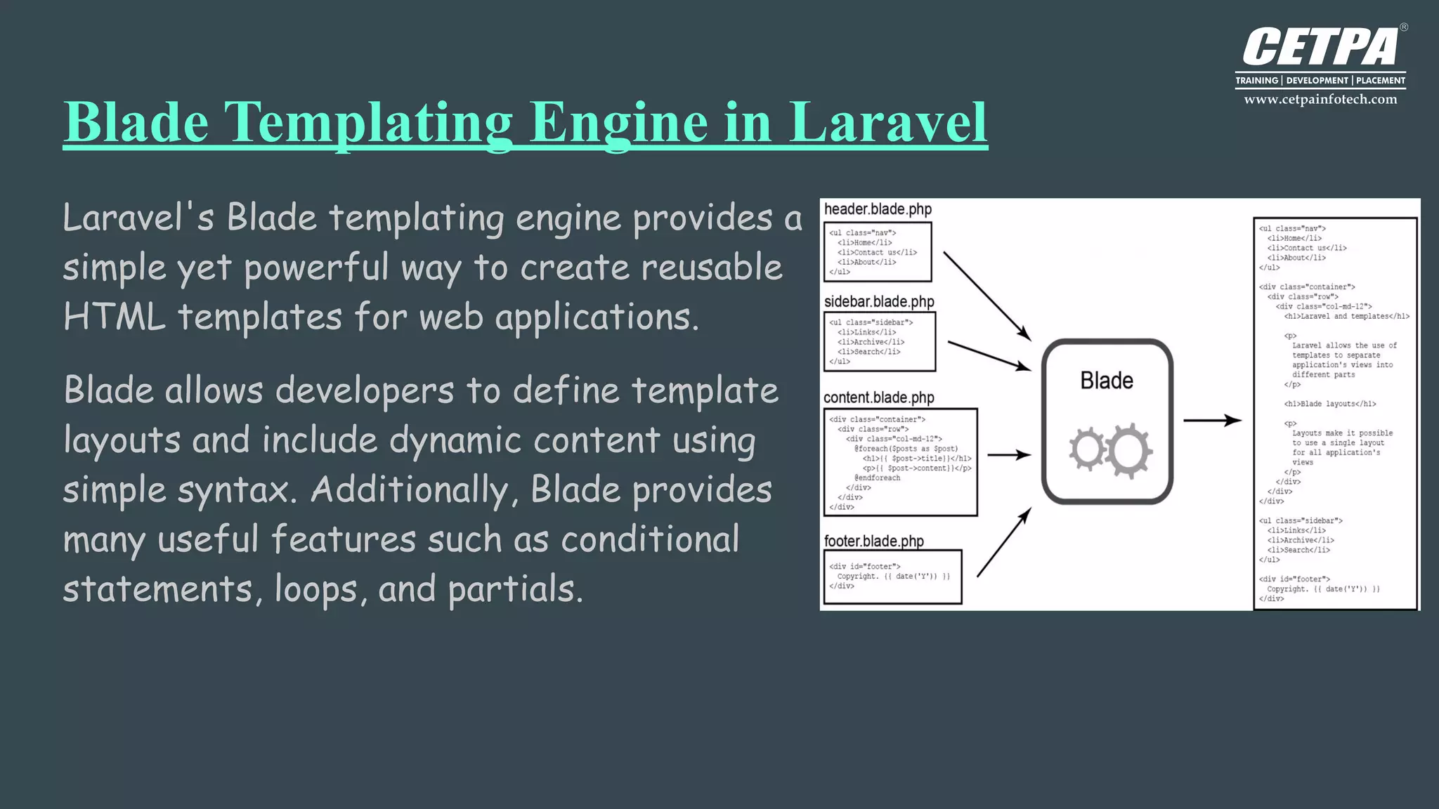 Blade Templating Engine in Laravel
Laravel's Blade templating engine provides a
simple yet powerful way to create reusable
HTML templates for web applications.
Blade allows developers to define template
layouts and include dynamic content using
simple syntax. Additionally, Blade provides
many useful features such as conditional
statements, loops, and partials.
 