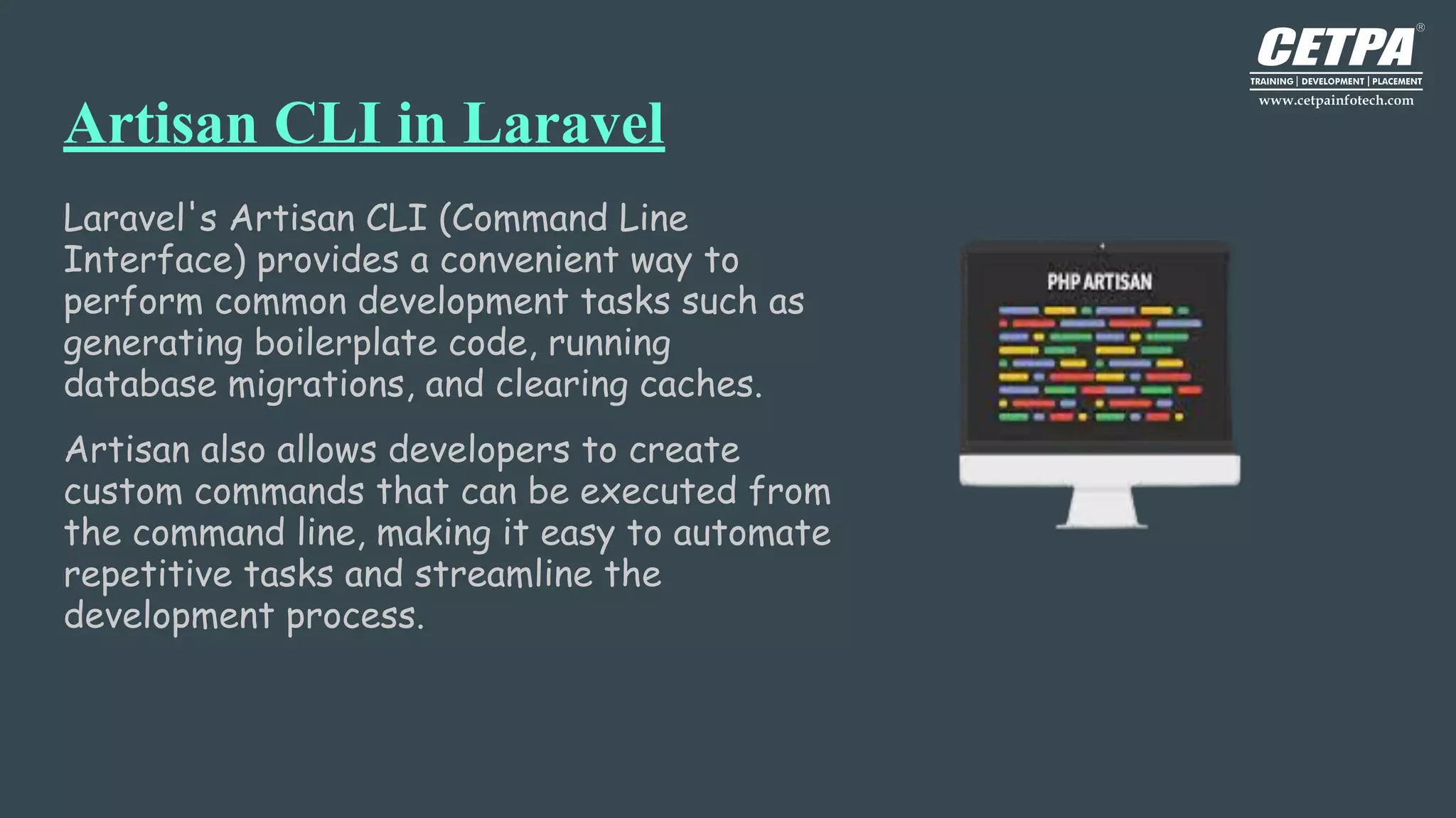 Artisan CLI in Laravel
Laravel's Artisan CLI (Command Line
Interface) provides a convenient way to
perform common development tasks such as
generating boilerplate code, running
database migrations, and clearing caches.
Artisan also allows developers to create
custom commands that can be executed from
the command line, making it easy to automate
repetitive tasks and streamline the
development process.
 