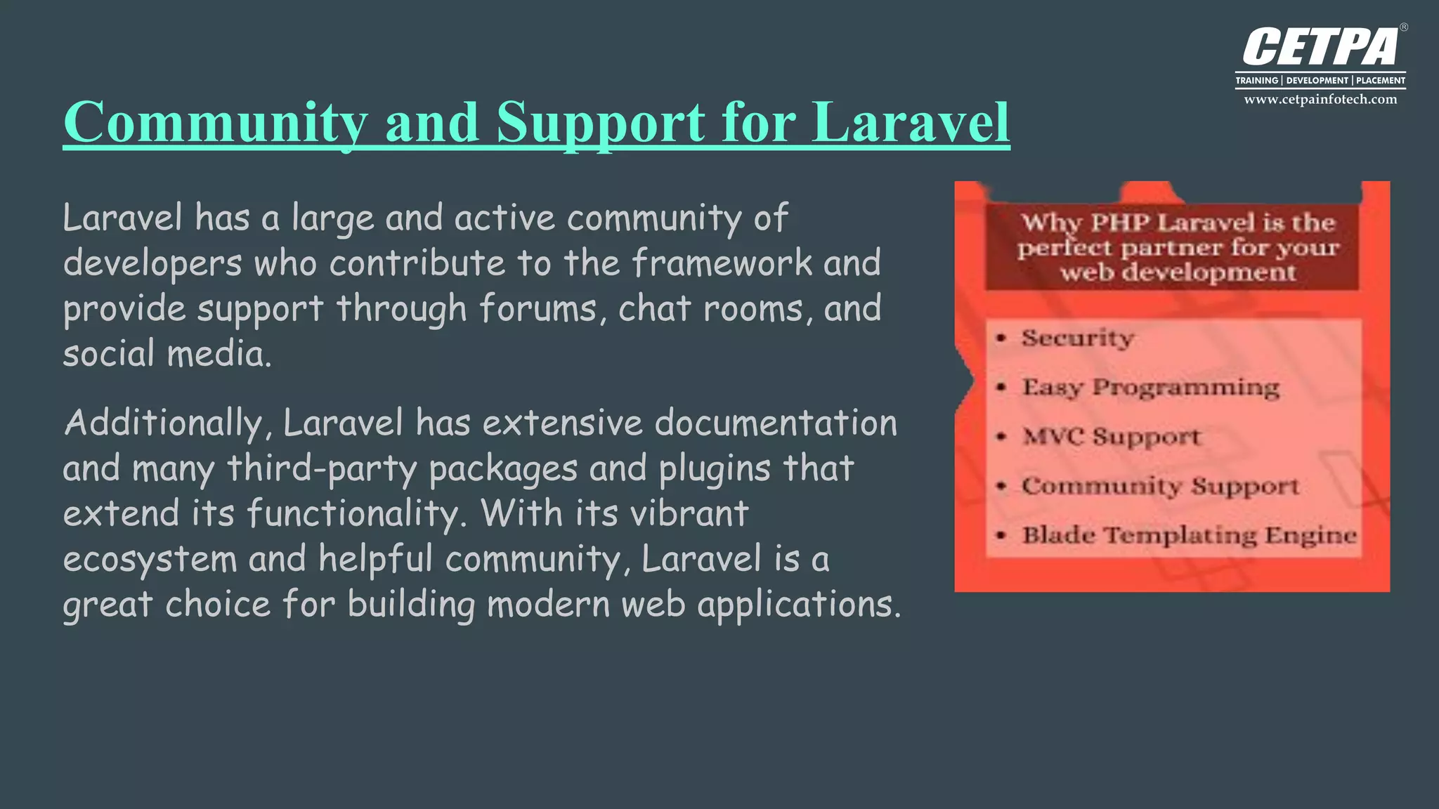 Community and Support for Laravel
Laravel has a large and active community of
developers who contribute to the framework and
provide support through forums, chat rooms, and
social media.
Additionally, Laravel has extensive documentation
and many third-party packages and plugins that
extend its functionality. With its vibrant
ecosystem and helpful community, Laravel is a
great choice for building modern web applications.
 