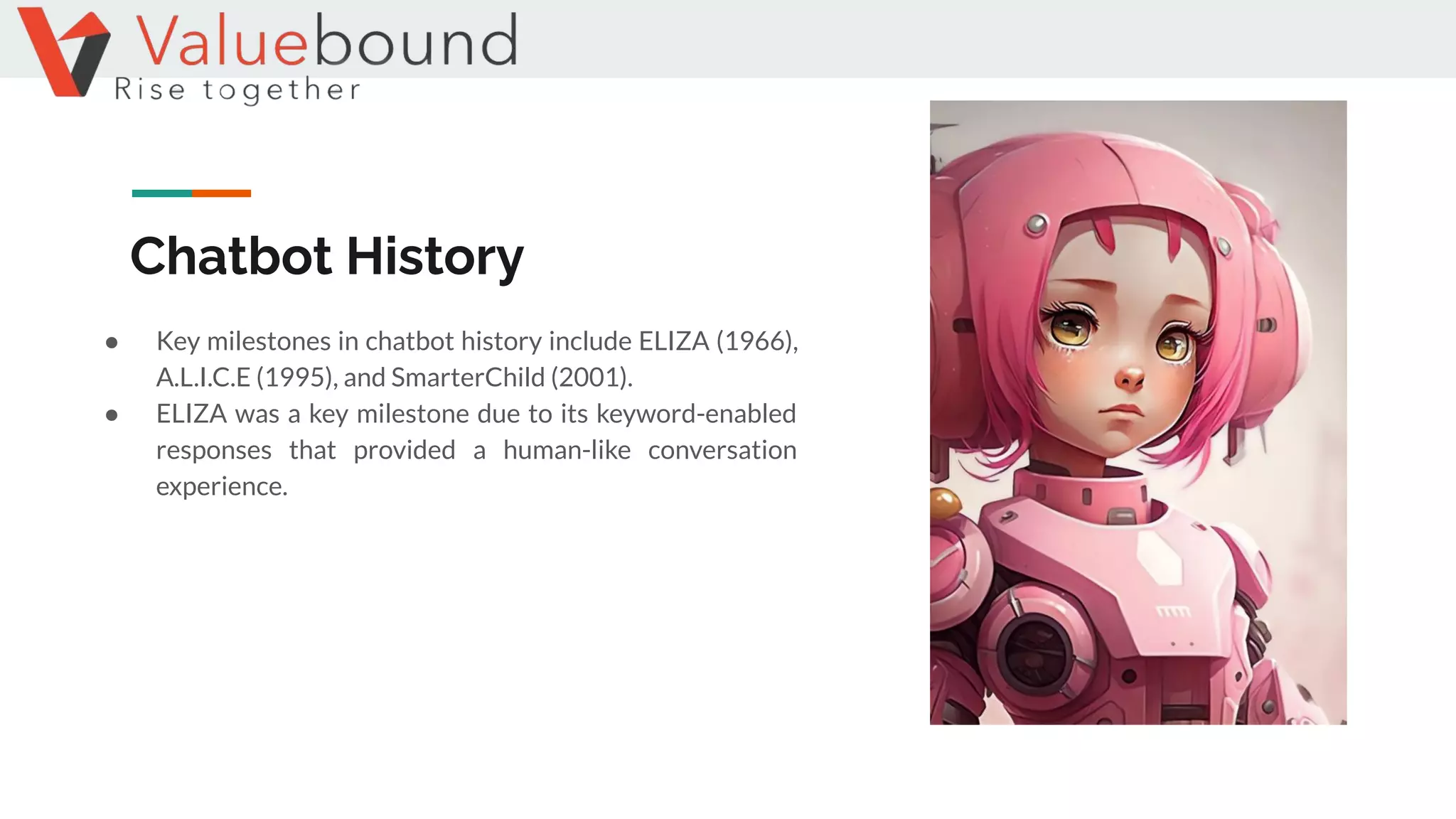 Chatbot History
● Key milestones in chatbot history include ELIZA (1966),
A.L.I.C.E (1995), and SmarterChild (2001).
● ELIZA was a key milestone due to its keyword-enabled
responses that provided a human-like conversation
experience.
 