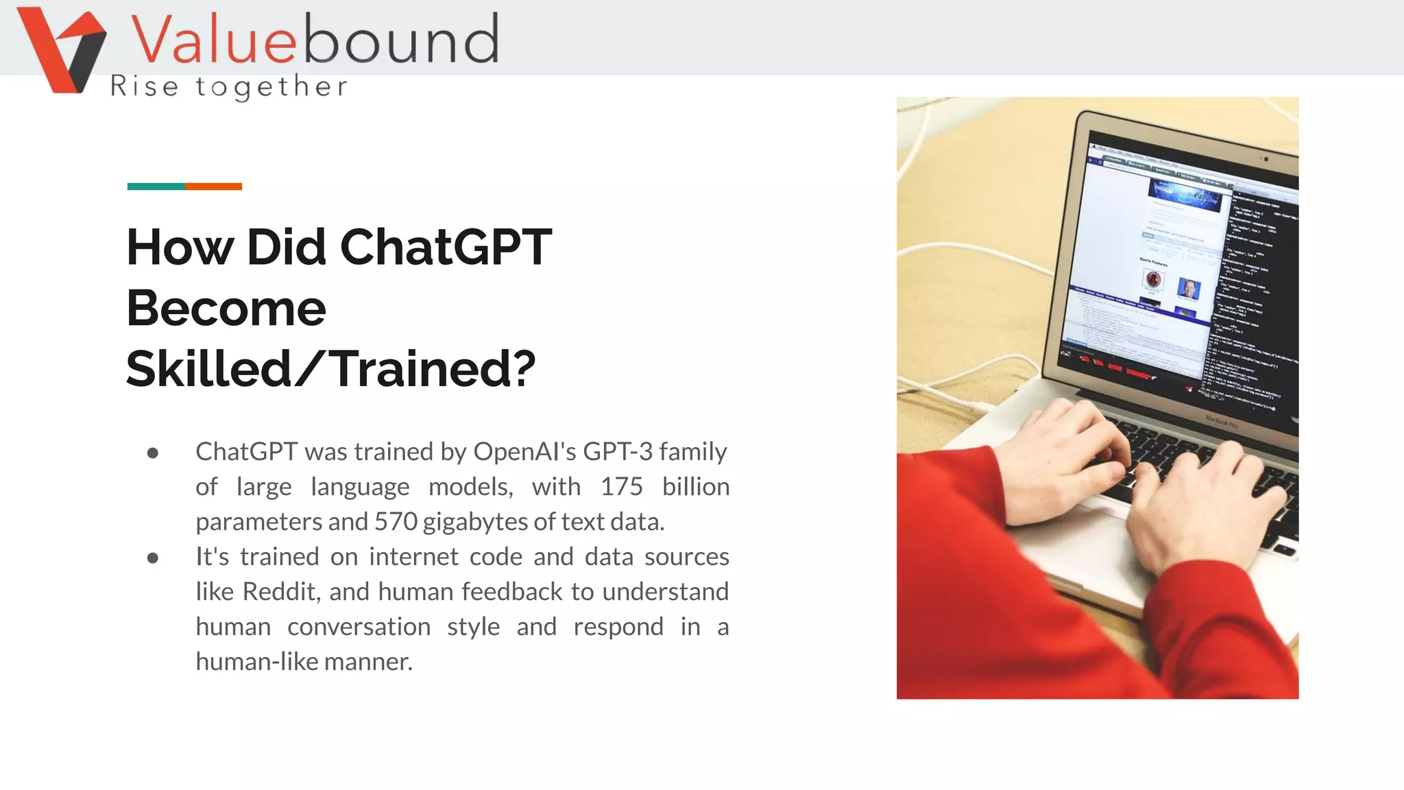 How Did ChatGPT
Become
Skilled/Trained?
● ChatGPT was trained by OpenAI's GPT-3 family
of large language models, with 175 billion
parameters and 570 gigabytes of text data.
● It's trained on internet code and data sources
like Reddit, and human feedback to understand
human conversation style and respond in a
human-like manner.
 