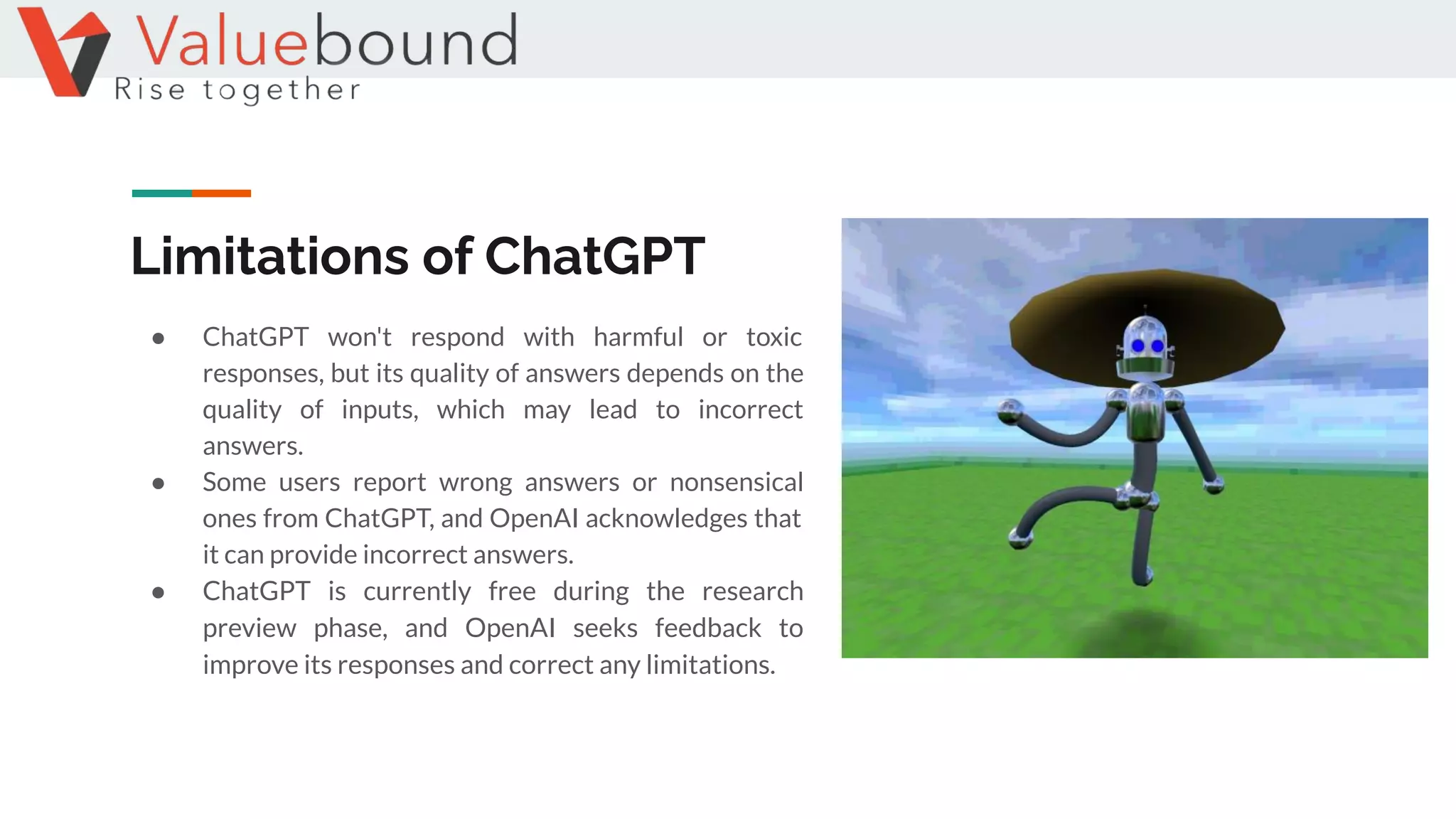Limitations of ChatGPT
● ChatGPT won't respond with harmful or toxic
responses, but its quality of answers depends on the
quality of inputs, which may lead to incorrect
answers.
● Some users report wrong answers or nonsensical
ones from ChatGPT, and OpenAI acknowledges that
it can provide incorrect answers.
● ChatGPT is currently free during the research
preview phase, and OpenAI seeks feedback to
improve its responses and correct any limitations.
 