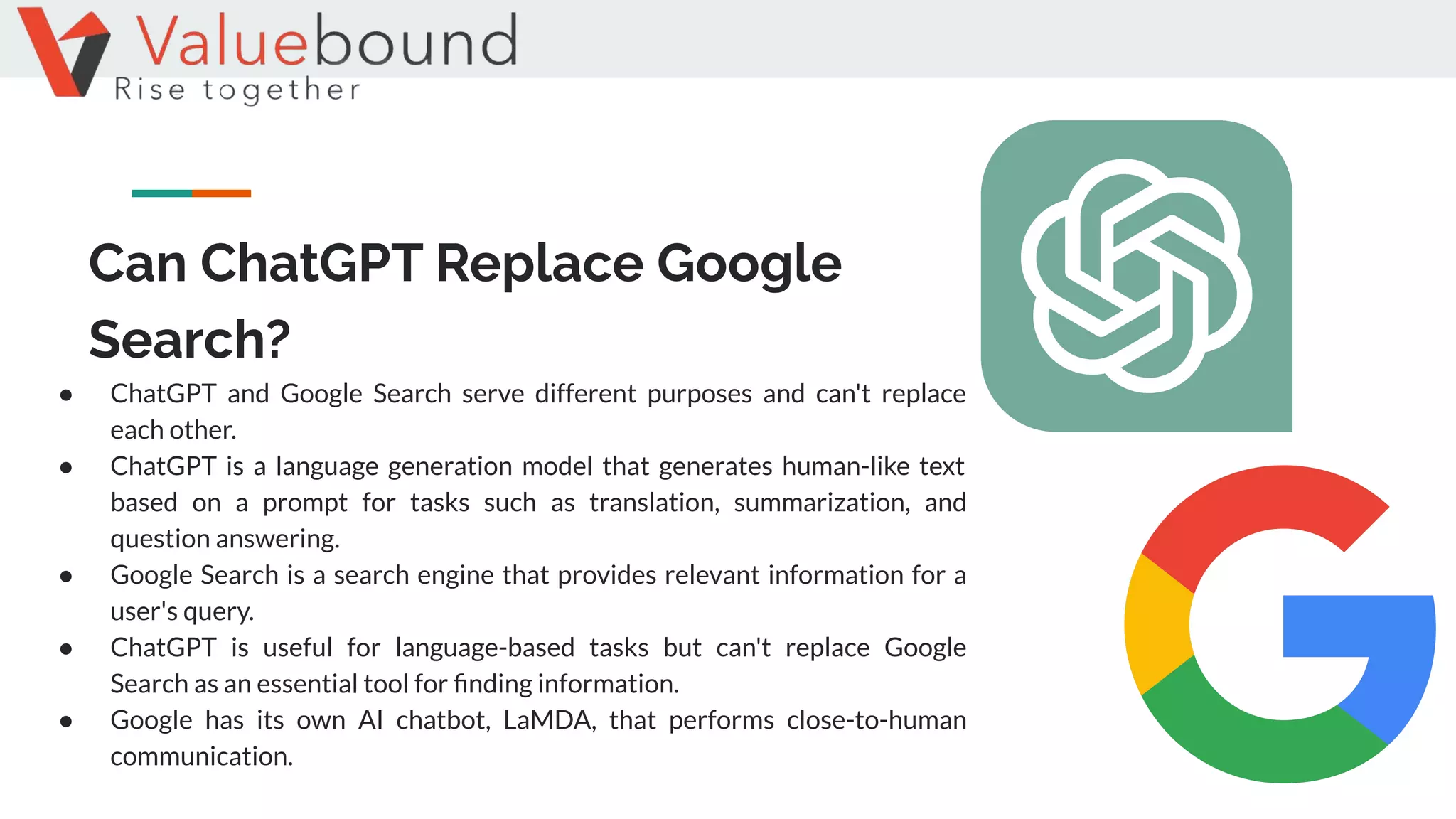 Can ChatGPT Replace Google
Search?
● ChatGPT and Google Search serve different purposes and can't replace
each other.
● ChatGPT is a language generation model that generates human-like text
based on a prompt for tasks such as translation, summarization, and
question answering.
● Google Search is a search engine that provides relevant information for a
user's query.
● ChatGPT is useful for language-based tasks but can't replace Google
Search as an essential tool for ﬁnding information.
● Google has its own AI chatbot, LaMDA, that performs close-to-human
communication.
 