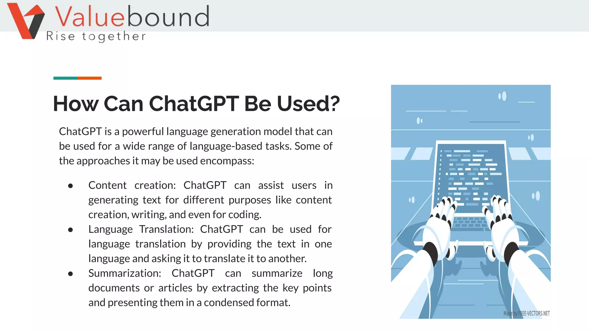 How Can ChatGPT Be Used?
ChatGPT is a powerful language generation model that can
be used for a wide range of language-based tasks. Some of
the approaches it may be used encompass:
● Content creation: ChatGPT can assist users in
generating text for different purposes like content
creation, writing, and even for coding.
● Language Translation: ChatGPT can be used for
language translation by providing the text in one
language and asking it to translate it to another.
● Summarization: ChatGPT can summarize long
documents or articles by extracting the key points
and presenting them in a condensed format.
 