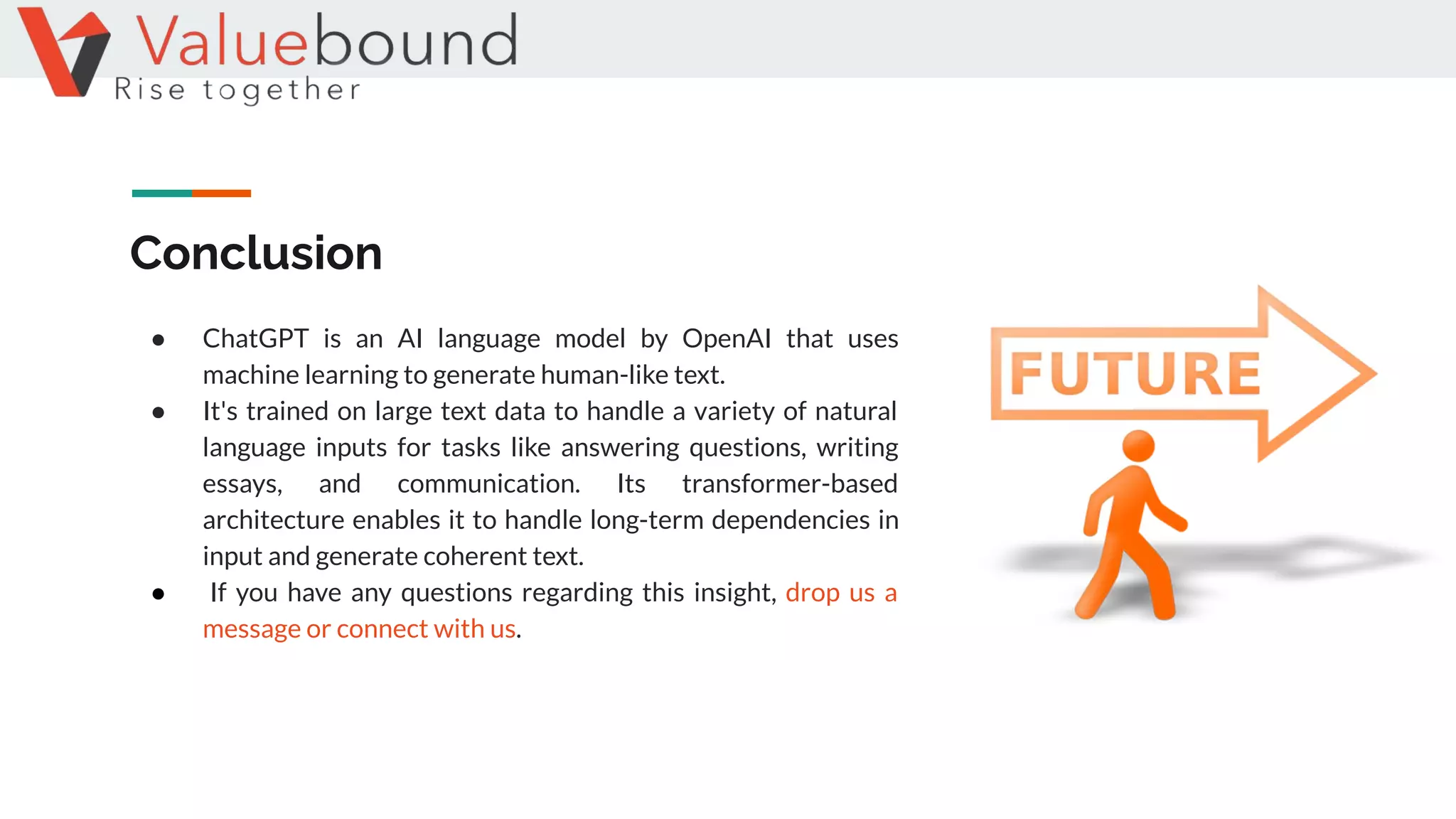 Conclusion
● ChatGPT is an AI language model by OpenAI that uses
machine learning to generate human-like text.
● It's trained on large text data to handle a variety of natural
language inputs for tasks like answering questions, writing
essays, and communication. Its transformer-based
architecture enables it to handle long-term dependencies in
input and generate coherent text.
● If you have any questions regarding this insight, drop us a
message or connect with us.
 