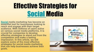 Effective Strategies for
Social Media
Social media marketing has become an
essential tool for businesses looking to
reach and engage with their target
audience. With millions of users active
on various social media platforms, it is
crucial for companies to develop
effective strategies to stand out from the
competition and make a lasting
impression. In this article, we will
explore some of the most effective
strategies for social media marketing
that can help businesses achieve their
goals.
 