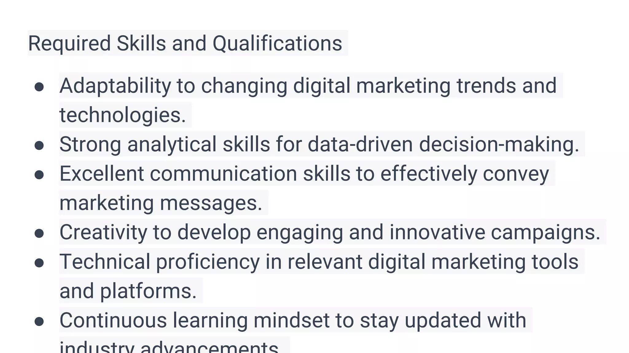 Required Skills and Qualifications
● Adaptability to changing digital marketing trends and
technologies.
● Strong analytical skills for data-driven decision-making.
● Excellent communication skills to effectively convey
marketing messages.
● Creativity to develop engaging and innovative campaigns.
● Technical proficiency in relevant digital marketing tools
and platforms.
● Continuous learning mindset to stay updated with
 
