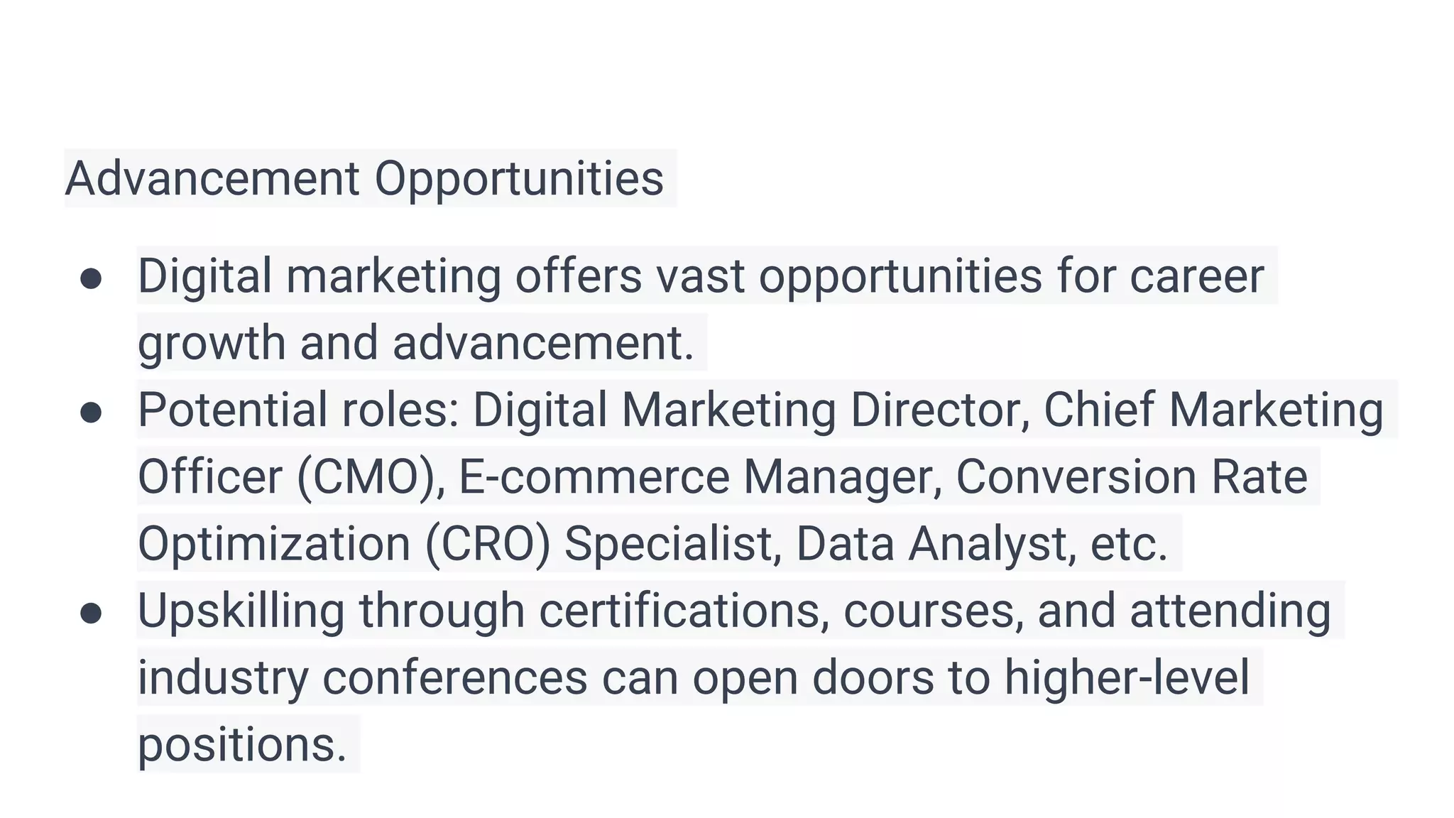 Advancement Opportunities
● Digital marketing offers vast opportunities for career
growth and advancement.
● Potential roles: Digital Marketing Director, Chief Marketing
Officer (CMO), E-commerce Manager, Conversion Rate
Optimization (CRO) Specialist, Data Analyst, etc.
● Upskilling through certifications, courses, and attending
industry conferences can open doors to higher-level
positions.
 