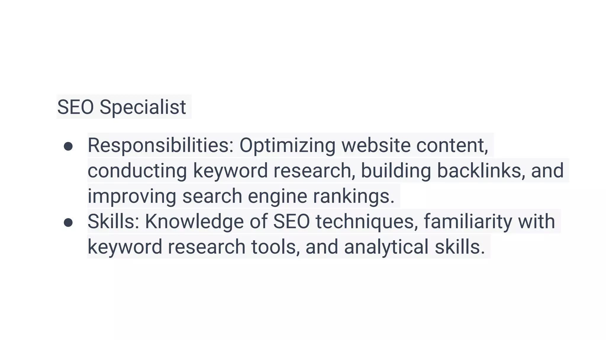 SEO Specialist
● Responsibilities: Optimizing website content,
conducting keyword research, building backlinks, and
improving search engine rankings.
● Skills: Knowledge of SEO techniques, familiarity with
keyword research tools, and analytical skills.
 