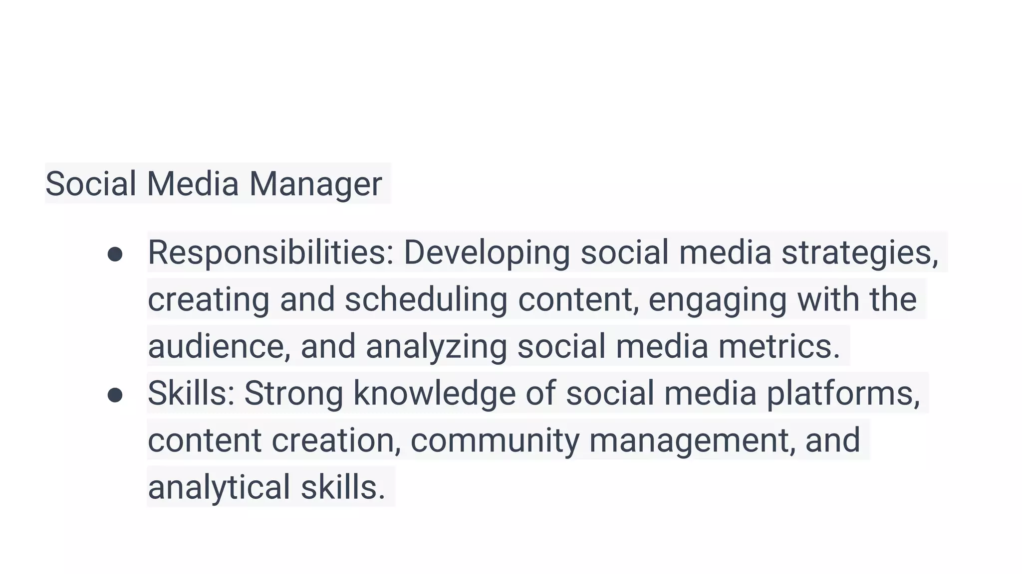 Social Media Manager
● Responsibilities: Developing social media strategies,
creating and scheduling content, engaging with the
audience, and analyzing social media metrics.
● Skills: Strong knowledge of social media platforms,
content creation, community management, and
analytical skills.
 