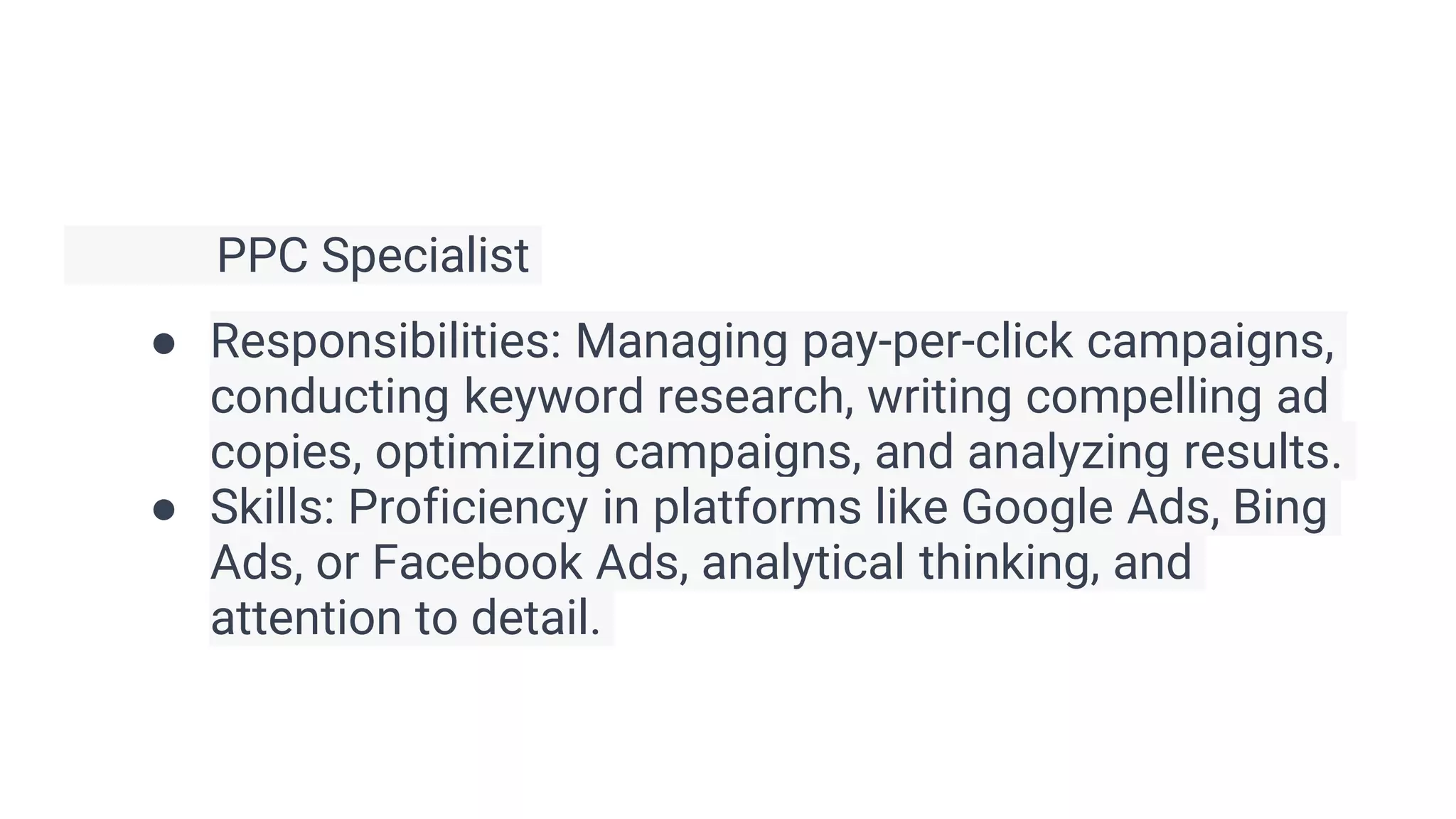 PPC Specialist
● Responsibilities: Managing pay-per-click campaigns,
conducting keyword research, writing compelling ad
copies, optimizing campaigns, and analyzing results.
● Skills: Proficiency in platforms like Google Ads, Bing
Ads, or Facebook Ads, analytical thinking, and
attention to detail.
 