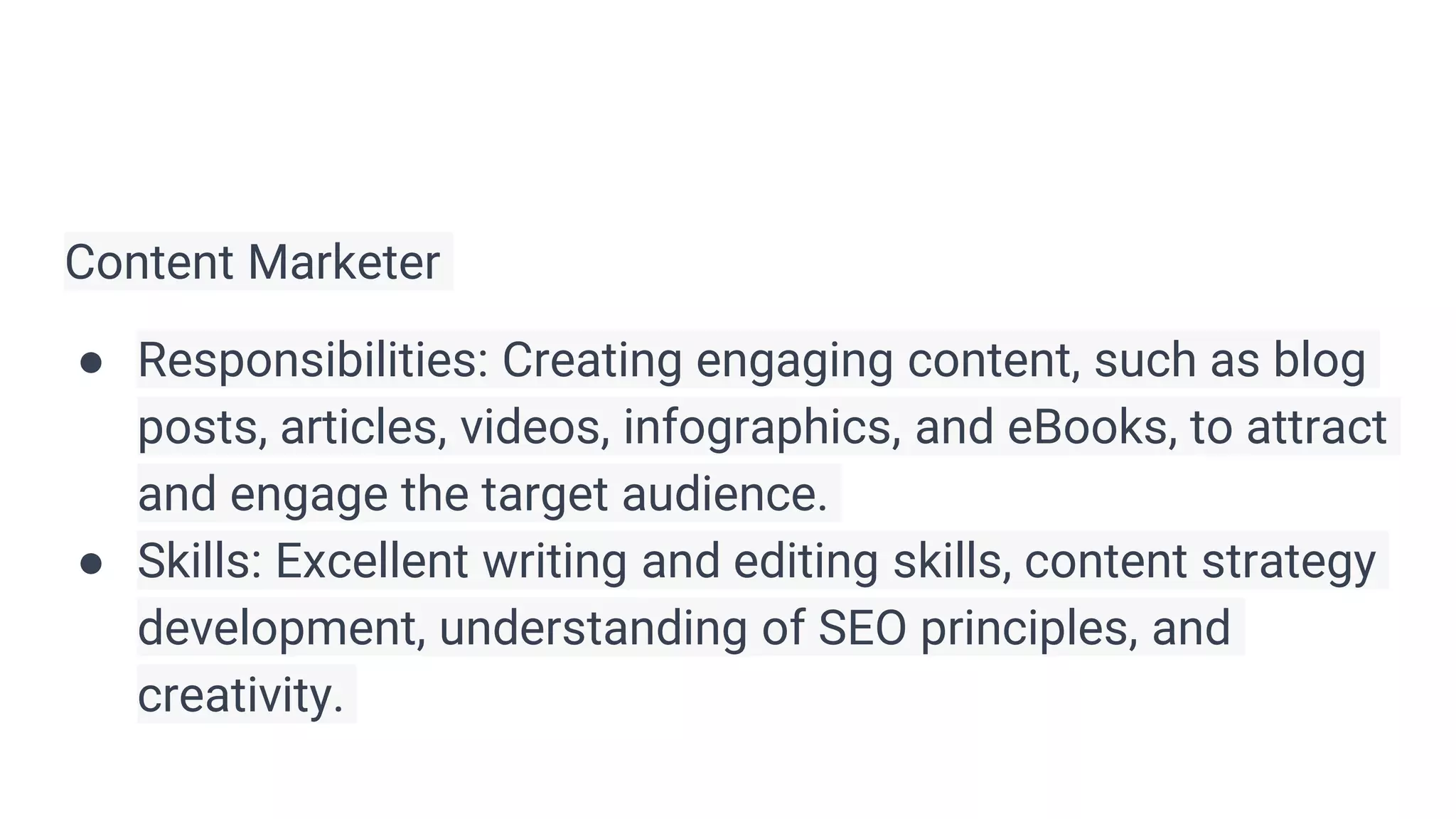 Content Marketer
● Responsibilities: Creating engaging content, such as blog
posts, articles, videos, infographics, and eBooks, to attract
and engage the target audience.
● Skills: Excellent writing and editing skills, content strategy
development, understanding of SEO principles, and
creativity.
 