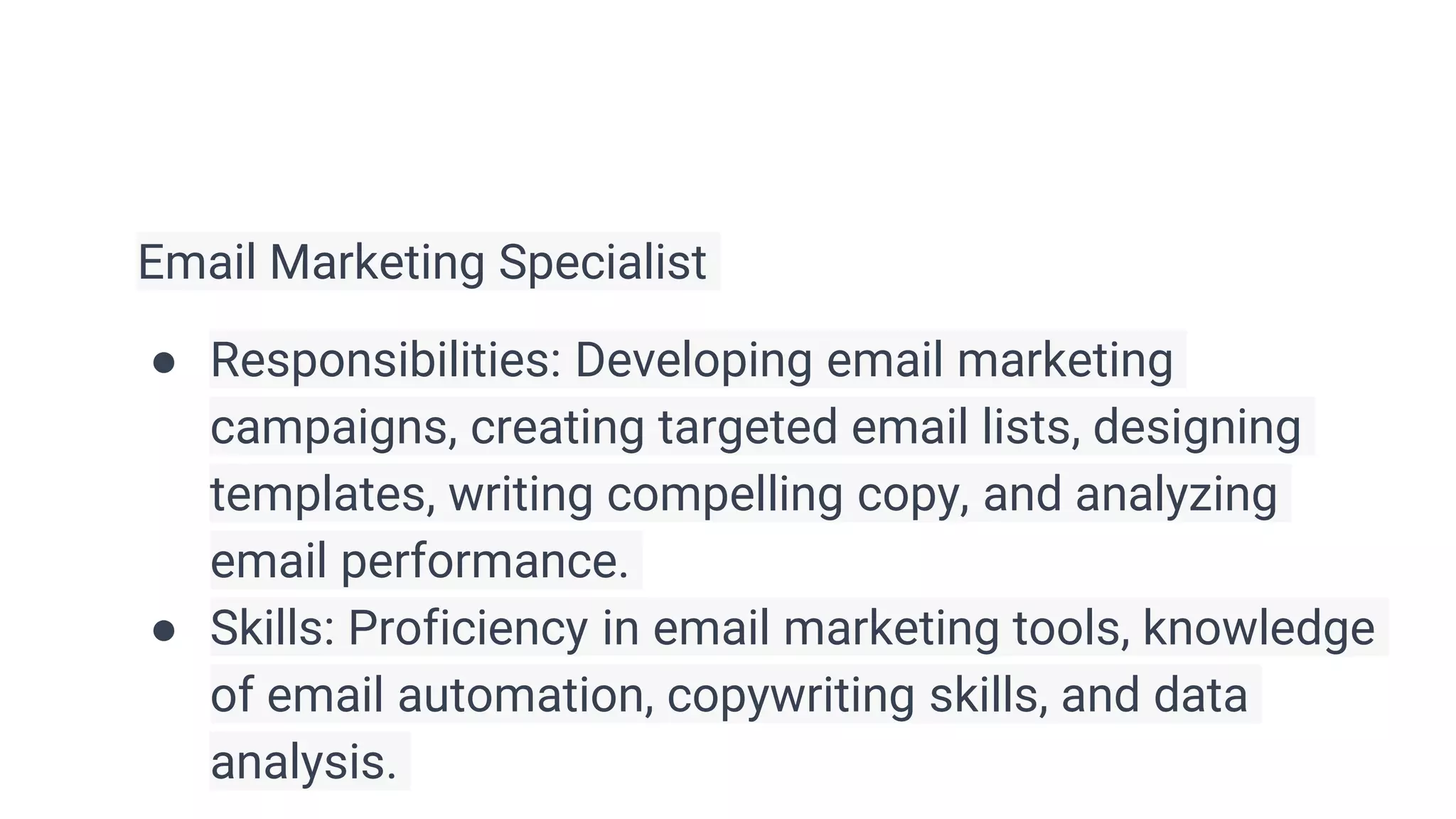 Email Marketing Specialist
● Responsibilities: Developing email marketing
campaigns, creating targeted email lists, designing
templates, writing compelling copy, and analyzing
email performance.
● Skills: Proficiency in email marketing tools, knowledge
of email automation, copywriting skills, and data
analysis.
 