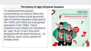 The History of Ugly Christmas Sweaters
To understand the peculiar
nomenclature, we need to delve into
the history of these quirky garments.
Ugly Christmas Sweaters originated in
the 1950s and 1960s but truly gained
popularity in the 1980s. These
sweaters were initially not intended to
be "ugly" at all. In fact, they were
designed with the best intentions – to
be festive, warm, and a symbol of
holiday cheer.
 