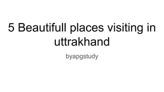 5 Beautifull places visiting in
uttrakhand
byapgstudy
 